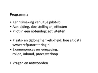 • Kennismaking vanuit je pilot-rol
• Aanleiding, doelstellingen, effecten
• Pilot in een notendop: activiteiten
• Plaats- en tijdonafhankelijkheid: hoe zit dat?
www.trefpuntcatering.nl
• Examenproces en -omgeving:
rollen, inhoud, procesverloop
• Vragen en antwoorden
Programma
 