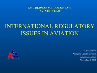 SMU DEDMAN SCHOOL OF LAW
            AVIATION LAW




INTERNATIONAL REGULATORY
     ISSUES IN AVIATION

                                            J. Otto Grunow
                                 Associate General Counsel
                                         American Airlines
                                         November 8, 2007
 