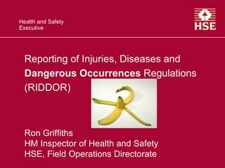 Health and Safety
Executive




  Reporting of Injuries, Diseases and
  Dangerous Occurrences Regulations
  (RIDDOR)



  Ron Griffiths
  HM Inspector of Health and Safety
  HSE, Field Operations Directorate
 