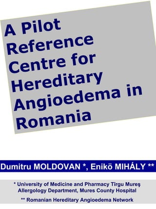 AP i l ot
Refere    nce
   ntre    for
Ce
H ered    itary
            dem a in
 An gi oe
 Rom    a ni a

Dumitru MOLDOVAN *, Enikö MIHÁLY **

   * University of Medicine and Pharmacy Tîrgu Mureş
     Allergology Department, Mures County Hospital
     ** Romanian Hereditary Angioedema Network
 