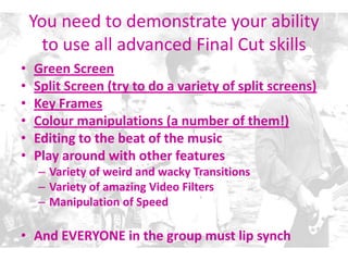 You need to demonstrate your ability
to use all advanced Final Cut skills
• Green Screen
• Split Screen (try to do a variety of split screens)
• Key Frames
• Colour manipulations (a number of them!)
• Editing to the beat of the music
• Play around with other features
– Variety of weird and wacky Transitions
– Variety of amazing Video Filters
– Manipulation of Speed
• And EVERYONE in the group must lip synch
 
