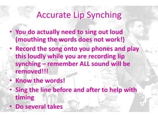 Accurate Lip Synching
• You do actually need to sing out loud
(mouthing the words does not work!)
• Record the song onto you phones and play
this loudly while you are recording lip
synching – remember ALL sound will be
removed!!!
• Know the words!
• Sing the line before and after to help with
timing
• Do several takes
 