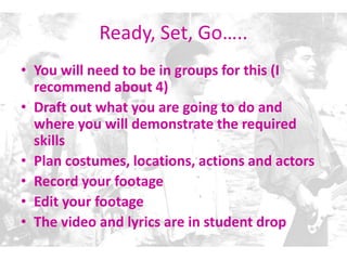 Ready, Set, Go…..
• You will need to be in groups for this (I
recommend about 4)
• Draft out what you are going to do and
where you will demonstrate the required
skills
• Plan costumes, locations, actions and actors
• Record your footage
• Edit your footage
• The video and lyrics are in student drop
 