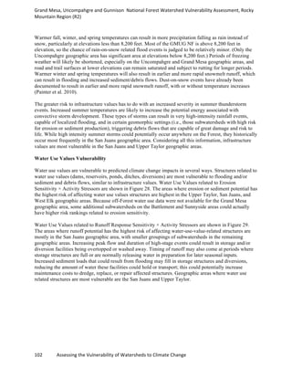 Grand	
  Mesa,	
  Uncompahgre	
  and	
  Gunnison	
  	
  National	
  Forest	
  Watershed	
  Vulnerability	
  Assessment,	
  Rocky	
  
Mountain	
  Region	
  (R2)	
  
102	
  	
  	
  	
  	
  	
  	
  	
  	
  	
  	
  	
  Assessing	
  the	
  Vulnerability	
  of	
  Watersheds	
  to	
  Climate	
  Change
	
  
Warmer fall, winter, and spring temperatures can result in more precipitation falling as rain instead of
snow, particularly at elevations less than 8,200 feet. Most of the GMUG NF is above 8,200 feet in
elevation, so the chance of rain-on-snow related flood events is judged to be relatively minor. (Only the
Uncompahgre geographic area has significant area at elevations below 8,200 feet.) Periods of freezing
weather will likely be shortened, especially on the Uncompahgre and Grand Mesa geographic areas, and
road and trail surfaces at lower elevations can remain saturated and subject to rutting for longer periods.
Warmer winter and spring temperatures will also result in earlier and more rapid snowmelt runoff, which
can result in flooding and increased sediment/debris flows. Dust-on-snow events have already been
documented to result in earlier and more rapid snowmelt runoff, with or without temperature increases
(Painter et al. 2010).
The greater risk to infrastructure values has to do with an increased severity in summer thunderstorm
events. Increased summer temperatures are likely to increase the potential energy associated with
convective storm development. These types of storms can result in very high-intensity rainfall events,
capable of localized flooding, and in certain geomorphic settings (i.e., those subwatersheds with high risk
for erosion or sediment production), triggering debris flows that are capable of great damage and risk to
life. While high intensity summer storms could potentially occur anywhere on the Forest, they historically
occur most frequently in the San Juans geographic area. Considering all this information, infrastructure
values are most vulnerable in the San Juans and Upper Taylor geographic areas.
Water Use Values Vulnerability
Water use values are vulnerable to predicted climate change impacts in several ways. Structures related to
water use values (dams, reservoirs, ponds, ditches, diversions) are most vulnerable to flooding and/or
sediment and debris flows, similar to infrastructure values. Water Use Values related to Erosion
Sensitivity × Activity Stressors are shown in Figure 28. The areas where erosion or sediment potential has
the highest risk of affecting water use values structures are highest in the Upper Taylor, San Juans, and
West Elk geographic areas. Because off-Forest water use data were not available for the Grand Mesa
geographic area, some additional subwatersheds on the Battlement and Sunnyside areas could actually
have higher risk rankings related to erosion sensitivity.
Water Use Values related to Runoff Response Sensitivity × Activity Stressors are shown in Figure 29.
The areas where runoff potential has the highest risk of affecting water-use-value-related structures are
mostly in the San Juans geographic area, with smaller groupings of subwatersheds in the remaining
geographic areas. Increasing peak flow and duration of high-stage events could result in storage and/or
diversion facilities being overtopped or washed away. Timing of runoff may also come at periods where
storage structures are full or are normally releasing water in preparation for later seasonal inputs.
Increased sediment loads that could result from flooding may fill in storage structures and diversions,
reducing the amount of water these facilities could hold or transport; this could potentially increase
maintenance costs to dredge, replace, or repair affected structures. Geographic areas where water use
related structures are most vulnerable are the San Juans and Upper Taylor.
 