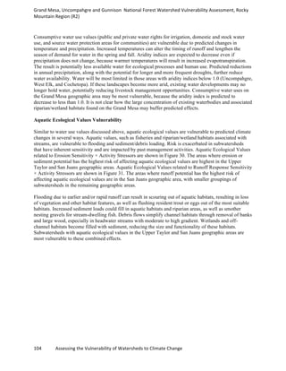 Grand	
  Mesa,	
  Uncompahgre	
  and	
  Gunnison	
  	
  National	
  Forest	
  Watershed	
  Vulnerability	
  Assessment,	
  Rocky	
  
Mountain	
  Region	
  (R2)	
  
104	
  	
  	
  	
  	
  	
  	
  	
  	
  	
  	
  	
  Assessing	
  the	
  Vulnerability	
  of	
  Watersheds	
  to	
  Climate	
  Change
	
  
Consumptive water use values (public and private water rights for irrigation, domestic and stock water
use, and source water protection areas for communities) are vulnerable due to predicted changes in
temperature and precipitation. Increased temperatures can alter the timing of runoff and lengthen the
season of demand for water in the spring and fall. Aridity indices are expected to decrease even if
precipitation does not change, because warmer temperatures will result in increased evapotranspiration.
The result is potentially less available water for ecological processes and human use. Predicted reductions
in annual precipitation, along with the potential for longer and more frequent droughts, further reduce
water availability. Water will be most limited in those areas with aridity indices below 1.0 (Uncompahgre,
West Elk, and Cochetopa). If these landscapes become more arid, existing water developments may no
longer hold water, potentially reducing livestock management opportunities. Consumptive water uses on
the Grand Mesa geographic area may be most vulnerable, because the aridity index is predicted to
decrease to less than 1.0. It is not clear how the large concentration of existing waterbodies and associated
riparian/wetland habitats found on the Grand Mesa may buffer predicted effects.
Aquatic Ecological Values Vulnerability
Similar to water use values discussed above, aquatic ecological values are vulnerable to predicted climate
changes in several ways. Aquatic values, such as fisheries and riparian/wetland habitats associated with
streams, are vulnerable to flooding and sediment/debris loading. Risk is exacerbated in subwatersheds
that have inherent sensitivity and are impacted by past management activities. Aquatic Ecological Values
related to Erosion Sensitivity × Activity Stressors are shown in Figure 30. The areas where erosion or
sediment potential has the highest risk of affecting aquatic ecological values are highest in the Upper
Taylor and San Juans geographic areas. Aquatic Ecological Values related to Runoff Response Sensitivity
× Activity Stressors are shown in Figure 31. The areas where runoff potential has the highest risk of
affecting aquatic ecological values are in the San Juans geographic area, with smaller groupings of
subwatersheds in the remaining geographic areas.
Flooding due to earlier and/or rapid runoff can result in scouring out of aquatic habitats, resulting in loss
of vegetation and other habitat features, as well as flushing resident trout or eggs out of the most suitable
habitats. Increased sediment loads could fill in aquatic habitats and riparian areas, as well as smother
nesting gravels for stream-dwelling fish. Debris flows simplify channel habitats through removal of banks
and large wood, especially in headwater streams with moderate to high gradient. Wetlands and off-
channel habitats become filled with sediment, reducing the size and functionality of these habitats.
Subwatersheds with aquatic ecological values in the Upper Taylor and San Juans geographic areas are
most vulnerable to these combined effects.
 