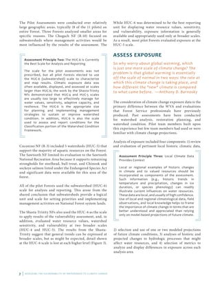 7 | ASSESSING THE VULNERABILITY OF WATERSHEDS TO CLIMATE CHANGE
The Pilot Assessments were conducted over relatively
large geographic areas, typically (8 of the 11 pilots) an
entire Forest. Three Forests analyzed smaller areas for
specific reasons. The Chugach NF (R-10) focused on
subwatersheds where management activities would be
most influenced by the results of the assessment. The
Assessment Principle Two: The HUC-6 is Currently
the Best Scale for Analysis and Reporting
The scale for the pilot assessments was not
prescribed, but all pilot Forests elected to use
the HUC-6 (subwatershed) scale to characterize
and map results. Climatic exposure data was
often available, displayed, and assessed at scales
larger than HUC-6; the work by the Shasta-Trinity
NFs demonstrated that HUC-4 and HUC-5 scales
are usually too large to effectively manage for
water values, sensitivity, adaptive capacity, and
resilience. The HUC-6 is the appropriate size
for planning and implementing management
strategies to sustain or improve watershed
condition. In addition, HUC-6 is also the scale
used to assess and report conditions for the
Classification portion of the Watershed Condition
Framework.
Coconino NF (R-3) included 5 watersheds (HUC-5) that
support the majority of aquatic resources on the Forest.
The Sawtooth NF limited its evaluation to the Sawtooth
National Recreation Area because it supports remaining
strongholds for steelhead, bull trout, and Chinook and
sockeye salmon listed under the Endangered Species Act
and significant data were available for this area of the
forest.
All of the pilot Forests used the subwatershed (HUC-6)
scale for analysis and reporting. This arose from the
shared conclusion that subwatersheds provide a logical
unit and scale for setting priorities and implementing
management activities on National Forest system lands.
The Shasta-Trinity NFs also used the HUC-6 as the scale
to apply results of the vulnerability assessment, and, in
addition, evaluated water resource values, watershed
sensitivity, and vulnerability at two broader scales
(HUC-4 and HUC-5). The results from the Shasta-
Trinity suggest that general trends can be expressed at
broader scales, but as might be expected, detail shown
at the HUC-6 scale is lost at each higher level (Figure 3).
While HUC-6 was determined to be the best reporting
unit for displaying water resource values, sensitivity,
and vulnerability, exposure information is generally
available and appropriately used only at broader scales.
As a result, most pilot Forests evaluated exposure at the
HUC-5 scale.
ASSESS EXPOSURE
So why worry about global warming, which
is just one more scale of climate change? The
problem is that global warming is essentially
off the scale of normal in two ways: the rate at
which this climate change is taking place, and
how different the "new" climate is compared
to what came before. —Anthony D. Barnosky
The consideration of climate change exposure data is the
primary difference between the WVA and evaluations
that Forest Service professionals have previously
produced. Past assessments have been conducted
for watershed analysis, restoration planning, and
watershed condition. Pilot team members built upon
this experience but few team members had used or were
familiar with climate change projections.
Analysis of exposure included four components: 1) review
and evaluation of pertinent local historic climatic data,
Assessment Principle Three: Local Climate Data
Provides Context
Local or regional examples of historic changes
in climate and to valued resources should be
incorporated as components of the assessment.
Such information (e.g., historic trends in
temperature and precipitation, changes in ice
duration, or species phenology) can readily
illustrate current influences on water resources.
These data are local, and usually of high confidence.
Use of local and regional climatological data, field
observations, and local knowledge helps to frame
the importance of climate change in terms that are
better understood and appreciated than relying
only on model-based projections of future climate.
2) selection and use of one or two modeled projections
of future climate conditions, 3) analyses of historic and
projected changes to hydrologic processes that might
affect water resources, and 4) selection of metrics to
analyze and display differences in exposure across each
analysis area.
 