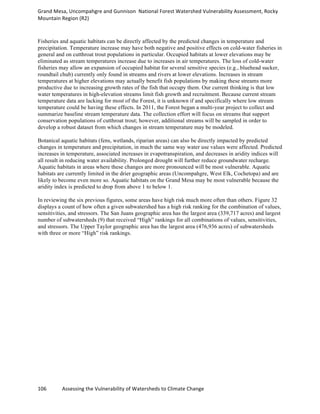 Grand	
  Mesa,	
  Uncompahgre	
  and	
  Gunnison	
  	
  National	
  Forest	
  Watershed	
  Vulnerability	
  Assessment,	
  Rocky	
  
Mountain	
  Region	
  (R2)	
  
106	
  	
  	
  	
  	
  	
  	
  	
  	
  	
  	
  	
  Assessing	
  the	
  Vulnerability	
  of	
  Watersheds	
  to	
  Climate	
  Change
	
  
Fisheries and aquatic habitats can be directly affected by the predicted changes in temperature and
precipitation. Temperature increase may have both negative and positive effects on cold-water fisheries in
general and on cutthroat trout populations in particular. Occupied habitats at lower elevations may be
eliminated as stream temperatures increase due to increases in air temperatures. The loss of cold-water
fisheries may allow an expansion of occupied habitat for several sensitive species (e.g., bluehead sucker,
roundtail chub) currently only found in streams and rivers at lower elevations. Increases in stream
temperatures at higher elevations may actually benefit fish populations by making these streams more
productive due to increasing growth rates of the fish that occupy them. Our current thinking is that low
water temperatures in high-elevation streams limit fish growth and recruitment. Because current stream
temperature data are lacking for most of the Forest, it is unknown if and specifically where low stream
temperature could be having these effects. In 2011, the Forest began a multi-year project to collect and
summarize baseline stream temperature data. The collection effort will focus on streams that support
conservation populations of cutthroat trout; however, additional streams will be sampled in order to
develop a robust dataset from which changes in stream temperature may be modeled.
Botanical aquatic habitats (fens, wetlands, riparian areas) can also be directly impacted by predicted
changes in temperature and precipitation, in much the same way water use values were affected. Predicted
increases in temperature, associated increases in evapotranspiration, and decreases in aridity indices will
all result in reducing water availability. Prolonged drought will further reduce groundwater recharge.
Aquatic habitats in areas where these changes are more pronounced will be most vulnerable. Aquatic
habitats are currently limited in the drier geographic areas (Uncompahgre, West Elk, Cochetopa) and are
likely to become even more so. Aquatic habitats on the Grand Mesa may be most vulnerable because the
aridity index is predicted to drop from above 1 to below 1.
In reviewing the six previous figures, some areas have high risk much more often than others. Figure 32
displays a count of how often a given subwatershed has a high risk ranking for the combination of values,
sensitivities, and stressors. The San Juans geographic area has the largest area (339,717 acres) and largest
number of subwatersheds (9) that received “High” rankings for all combinations of values, sensitivities,
and stressors. The Upper Taylor geographic area has the largest area (476,936 acres) of subwatersheds
with three or more “High” risk rankings.
 