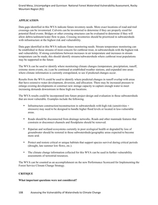 Grand	
  Mesa,	
  Uncompahgre	
  and	
  Gunnison	
  	
  National	
  Forest	
  Watershed	
  Vulnerability	
  Assessment,	
  Rocky	
  
Mountain	
  Region	
  (R2)	
  
108	
  	
  	
  	
  	
  	
  	
  	
  	
  	
  	
  	
  Assessing	
  the	
  Vulnerability	
  of	
  Watersheds	
  to	
  Climate	
  Change
	
  
APPLICATION
Data gaps identified in this WVA indicate future inventory needs. More exact locations of road and trail
crossings can be inventoried. Culverts can be inventoried to determine if they are properly sized for
potential flood events. Bridges or other crossing structures can be evaluated to determine if they will
allow debris/sediment/water flow to pass. Crossing inventories should be prioritized in subwatersheds
with infrastructure at the highest risk and vulnerability.
Data gaps identified in this WVA indicate future monitoring needs. Stream temperature monitoring can
be established in those streams of most concern for cutthroat trout, in subwatersheds with the highest risk
and vulnerability. If strong correlations between increases in air temperature and increases in stream
temperature can be made, this should identify streams/subwatersheds where cutthroat trout populations
may be supported in the future
The WVA can be used to identify where monitoring climate changes (temperature, precipitation, runoff,
extreme storm events, etc.) can be continued at established weather stations, and expanded into areas
where climate information is currently extrapolated, to see if predicted changes occur.
Results from the WVA could be used to identify where predicted changes in runoff overlap with areas
that have extensive water development, diversion, and allocation. There may be increased pressure to
enlarge existing developments or construct new storage capacity to capture enough water to meet
increasing demands downstream in these high use locations.
The WVA results could be incorporated into future project design and evaluation in those subwatersheds
that are most vulnerable. Examples include the following.
• Infrastructure construction/reconstruction in subwatersheds with high risk (sensitivities ×
stressors) may need to be designed to handle higher flood levels or located in less-vulnerable
areas.
• Roads should be disconnected from drainage networks. Roads and other manmade features that
constrain or disconnect channels and floodplains should be removed.
• Riparian and wetland ecosystems currently in poor ecological health or degraded by loss of
groundwater should be restored in those subwatersheds/geographic areas expected to become
more arid.
• Protect and restore critical or unique habitats that support species survival during critical periods
(drought, late summer low flows, etc.).
• The climate change information collected for this WVA can be used in further vulnerability
assessments of terrestrial resources.
The WVA can be counted as an accomplishment on the new Performance Scorecard for Implementing the
Forest Service Climate Change Strategy.
CRITIQUE
What important questions were not considered?
 