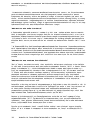 Grand	
  Mesa,	
  Uncompahgre	
  and	
  Gunnison	
  	
  National	
  Forest	
  Watershed	
  Vulnerability	
  Assessment,	
  Rocky	
  
Mountain	
  Region	
  (R2)	
  
109	
  	
  	
  	
  	
  	
  	
  	
  	
  	
  	
  	
  Assessing	
  the	
  Vulnerability	
  of	
  Watersheds	
  to	
  Climate	
  Change
	
  
This watershed vulnerability assessment was focused on water-related resources and did not incorporate
predicted changes to terrestrial resources, particularly vegetation, and the implications of warmer
temperatures and potentially reduced precipitation to changes in disturbance regimes (fire, insect, and
disease), shifts in species composition (increase of invasive species) and the resulting viability of existing
vegetation communities. Compounding effects on terrestrial ecosystems can have significant influences
over hydrologic regimes. Similarly, changes in vegetation due to inherent sensitivities (high fire risk) may
have more influence over watershed conditions than climate changes.
What were the most useful data sources?
Climate change reports for the State of Colorado (Ray et al. 2008; Colorado Water Conservation Board
Draft 2010) provided general statewide projections that also provided information relative to the GMUG.
Downscaled information and development of two climate change scenarios (Barsugli and Mearns Draft
2010) served to further describe the range of climate changes that are likely to happen specifically in the
Gunnison Basin; however, the area where the two scenarios may apply included the entire GMUG Forest
area.
VIC data available from the Climate Impacts Group further refined the potential climate changes that may
occur under several different models. Raster data available at the 6 km-grid scale (approximately) were
reviewed to see the elevation differences in parameter outputs. Data were also summarized at the HUC-5
watershed scale. We further summarized data at the geographic-area scale on the GMUG (see Figure 4) to
see how predicted climate changes might occur on different areas of the Forest that had similar climatic
regimes.
What were the most important data deficiencies?
Much of the data assembled concerning values, sensitivities, and stressors were limited to that available
for NFS lands. Some of these data were not complete inventories for the entire GMUG, or the data did not
portray exact locations (e.g., culvert/crossing locations, stream locations, water rights locations). As a
result, the composite rankings are more accurate for those subwatersheds (HUC-6) that occur mostly on
NFS lands, while subwatersheds with larger amounts of off-Forest areas may have erroneous results,
causing the assessment to compound uncertainties. Collaborative efforts with other agencies and
landowners/land managers of non-NFS lands within subwatersheds on the GMUG needs to occur so that
these data gaps can be filled and management implications of climate change can be addressed at a
complete subwatershed/watershed scale.
In an effort to save time and build on previous analyses on the GMUG, we used data compiled in 2005 for
unrelated analyses, and these data were collected at slightly different scales. In some cases, these data are
no longer current. In others, conversion from the scale used in earlier analyses to the modified
subwatershed scale used for the WVA was done mathematically, using weighted averages, rather than
based on spatial data. This introduced further uncertainties into the WVA.
Because of the inherent sensitivities for erosion/sediment production and runoff response of many
subwatersheds on the GMUG, the potential effect of extreme storm events is considered to be a big
vulnerability. There is limited information on extreme storm event frequency and location, and current
climate change models do not provide projections of storm.
Baseline stream temperature data is extremely limited, making it hard to interpret what the potential
effects will be of increased air temperature on stream temperature and changes in cold-water fisheries
habitat.
 