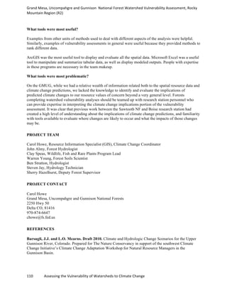 Grand	
  Mesa,	
  Uncompahgre	
  and	
  Gunnison	
  	
  National	
  Forest	
  Watershed	
  Vulnerability	
  Assessment,	
  Rocky	
  
Mountain	
  Region	
  (R2)	
  
110	
  	
  	
  	
  	
  	
  	
  	
  	
  	
  	
  	
  Assessing	
  the	
  Vulnerability	
  of	
  Watersheds	
  to	
  Climate	
  Change
	
  
What tools were most useful?
Examples from other units of methods used to deal with different aspects of the analysis were helpful.
Similarly, examples of vulnerability assessments in general were useful because they provided methods to
rank different data.
ArcGIS was the most useful tool to display and evaluate all the spatial data. Microsoft Excel was a useful
tool to manipulate and summarize tabular data, as well as display modeled outputs. People with expertise
in these programs are necessary in the team makeup.
What tools were most problematic?
On the GMUG, while we had a relative wealth of information related both to the spatial resource data and
climate change predictions, we lacked the knowledge to identify and evaluate the implications of
predicted climate changes to our resource values of concern beyond a very general level. Forests
completing watershed vulnerability analyses should be teamed up with research station personnel who
can provide expertise in interpreting the climate change implications portion of the vulnerability
assessment. It was clear that previous work between the Sawtooth NF and Boise research station had
created a high level of understanding about the implications of climate change predictions, and familiarity
with tools available to evaluate where changes are likely to occur and what the impacts of those changes
may be.
PROJECT TEAM
Carol Howe, Resource Information Specialist (GIS), Climate Change Coordinator
John Almy, Forest Hydrologist
Clay Speas, Wildlife, Fish and Rare Plants Program Lead
Warren Young, Forest Soils Scientist
Ben Stratton, Hydrologist
Steven Jay, Hydrology Technician
Sherry Hazelhurst, Deputy Forest Supervisor
PROJECT CONTACT
Carol Howe
Grand Mesa, Uncompahgre and Gunnison National Forests
2250 Hwy 50
Delta CO, 81416
970-874-6647
chowe@fs.fed.us
REFERENCES
Barsugli, J.J. and L.O. Mearns. Draft 2010. Climate and Hydrologic Change Scenarios for the Upper
Gunnison River, Colorado. Prepared for The Nature Conservancy in support of the southwest Climate
Change Initiative’s Climate Change Adaptation Workshop for Natural Resource Managers in the
Gunnison Basin.
 