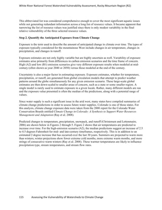 White	
  River	
  National	
  Forest	
  Watershed	
  Vulnerability	
  Assessment,	
  Rocky	
  Mountain	
  Region	
  (R2)	
  
115	
  	
  	
  	
  	
  	
  	
  	
  	
  	
  	
  	
  Assessing	
  the	
  Vulnerability	
  of	
  Watersheds	
  to	
  Climate	
  Change
	
  
This abbreviated list was considered comprehensive enough to cover the most significant aquatic issues
while not generating redundant information across a long list of resource values. It became apparent that
narrowing the list of resource values was justified since there is only modest variability in the final
relative vulnerability of the three selected resource values.
Step 2. Quantify the Anticipated Exposure from Climate Change
Exposure is the term used to describe the amount of anticipated change in climate over time. The types of
exposure typically considered for the mountainous West include changes in air temperature, changes in
precipitation, and changes in runoff.
Exposure estimates are not only highly variable but are highly uncertain as well. Variability of exposure
estimates arise primarily from differences in carbon emission scenarios and the time frame of concern.
High (A2) and low (B1) emission scenarios give very different exposure results when modeled at mid-
century (often shown as year 2040 or 2050) versus those modeled at the end of the century.
Uncertainty is also a major factor in estimating exposure. Exposure estimates, whether for temperature,
precipitation, or runoff, are generated from global circulation models that attempt to predict weather
patterns around the globe simultaneously for any given emission scenario. These large-scale global
estimates are then down-scaled to smaller areas of concern, such as a state or some smaller region. A
single model is rarely used to estimate exposure in a given locale. Rather, many different models are run
and the exposure value presented is often the median of the predictions, along with a potential range of
values.
Since water supply is such a significant issue in the arid west, many states have compiled summaries of
climate change predictions in order to assess future water supplies. Colorado is one of those states. For
this analysis, climate change exposure data were taken from the 2008 report for the Colorado Water
Conservation Boards entitled Climate Change in Colorado: A Synthesis to Support Water Resources
Management and Adaptation (Ray et al. 2008).
Predicted changes to temperature, precipitation, snowpack, and runoff (Christensen and Lettenmaire,
2006) are shown below in Figures 2 through 5. Figure 2 shows that air temperatures are predicted to
increase over time. For the high-emission scenario (A2), the median predictions suggest an increase of 2.5
to 4.5 degrees Fahrenheit for mid- and late-century timeframes, respectively. This is in addition to an
estimated 2 degree increase that has occurred over the last 30 years. Summers are projected to warm more
than winters; winter projections show fewer extreme cold months, more extreme warm months, and more
strings of consecutive warm winters (Ray et al. 2008). These warmer temperatures are likely to influence
precipitation type, stream temperatures, and stream flow rates.
 