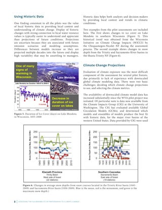 8 | ASSESSING THE VULNERABILITY OF WATERSHEDS TO CLIMATE CHANGE
Using Historic Data
One finding consistent to all the pilots was the value
of local historic data in providing local context and
understanding of climate change. Display of historic
changes with strong connection to local water resource
values is typically easier to understand and appreciate
than projections of future conditions. Projections
are uncertain becaues they are associated with future
emission scenarios and modeling assumptions.
Differences between models increase as they are
projected multiple decades into the future and display
high variability that may be unsettling to managers.
Figure 5. Duration of Ice Cover (days) on Lake Mendota
in Wisconsin, 1855-2008
SnowDepth(in)Max,Mean&Min
250
200
150
100
50
0
1945
1955
1965
1975
1985
1995
2005
2015
SnowDepth(in)Max,Mean&Min
250
200
150
100
50
0
1920
1930
1940
1950
1960
1970
1980
1990
2000
2010
Klamath Province
Trinity Basin
West side of forest
(22 stations)
Southern Cascades
Sacramento Basin
East side of forest
(19 stations)
Figure 6. Changes in average snow depths from snow courses located in the Trinity River basin (1945-
2009) and Sacramento River basin (1930-2009). Blue is the mean, red is the minumum, and green is the
maximum snow depth.)
Historic data helps both analysts and decision-makers
by providing local context and trends in climatic
conditions.
Two examples from the pilot assessments are included
here. The first shows changes to ice cover on Lake
Mendota in southern Wisconsin (Figure 5). This
historical trend was obtained from the Wisconsin
Initiative on Climate Change Impacts (WICCI) by
the Chequamegon-Nicolet NF during the assessment
process. The second example shows changes in snow
depth from the Trinity and Sacramento River basins in
the Shasta-Trinity NF (Figure 6).
Climate Change Projections
Evaluation of climate exposure was the most difficult
component of the assessment for several pilot Forests,
due primarily to lack of experience with downscaled
global climate modeling data. There were two basic
challenges: deciding which climate change projections
to use, and selecting the climate metrics.
The availability of downscaled climate model data has
increased substantially since the WVA pilot project was
initiated. Of particular note is data now available from
the Climate Impacts Group (CIG) at the University of
Washington. The CIG has evaluated available Global
Circulation Models (GCMs), and determined which
models and ensembles of models produce the best fit
with historic data, for the major river basins of the
western United States. Data provided by CIG were used
 
