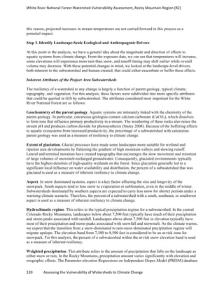 White	
  River	
  National	
  Forest	
  Watershed	
  Vulnerability	
  Assessment,	
  Rocky	
  Mountain	
  Region	
  (R2)	
  
120	
  	
  	
  	
  	
  	
  	
  	
  	
  	
  	
  	
  Assessing	
  the	
  Vulnerability	
  of	
  Watersheds	
  to	
  Climate	
  Change
	
  
this reason, projected increases in stream temperatures are not carried forward in this process as a
potential impact.
Step 3. Identify Landscape-Scale Ecological and Anthropogenic Drivers
At this point in the analysis, we have a general idea about the magnitude and direction of effects to
aquatic systems from climate change. From the exposure data, we can see that temperatures will increase,
some elevations will experience more rain than snow, and runoff timing may shift earlier while overall
volume may decrease. With these potential changes in mind, we looked at the landscape-level drivers,
both inherent to the subwatershed and human-created, that could either exacerbate or buffer these effects.
Inherent Attributes of the Project Area Subwatersheds
The resiliency of a watershed to any change is largely a function of parent geology, typical climate,
topography, and vegetation. For this analysis, these factors were subdivided into more specific attributes
that could be queried in GIS by subwatershed. The attributes considered most important for the White
River National Forest are as follows:
Geochemistry of the parent geology. Aquatic systems are intimately linked with the chemistry of the
parent geology. In particular, calcareous geologies contain calcium carbonate (CaCO3), which dissolves
to form ions that influence primary productivity in a stream. The weathering of these rocks also raises the
stream pH and produces carbon dioxide for photosynthesis (Staley 2008). Because of the buffering effects
to aquatic ecosystems from increased productivity, the percentage of a subwatershed with calcareous
parent geology was used as a measure of resiliency to climate change.
Extent of glaciation. Glacial processes have made some landscapes more suitable for wetland and
riparian area developments by flattening the gradient of high mountain valleys and slowing runoff.
Lateral and terminal moraines have created topography that encourages the slow movement and retention
of large volumes of snowmelt-recharged groundwater. Consequently, glaciated environments typically
have the highest densities of high-quality wetlands on the forest. Since glaciation generally led to a
significant local influence on water availability and distribution, the percent of a subwatershed that was
glaciated is used as a measure of inherent resiliency to climate change.
Aspect. In snow dominated systems, aspect is a key factor affecting the size and longevity of the
snowpack. South aspects tend to lose snow to evaporation or sublimation, even in the middle of winter.
Subwatersheds dominated by southern aspects are expected to carry less snow for shorter periods under a
warming climate scenario. Therefore, the percent of a subwatershed with a south, southeast, or southwest
aspect is used as a measure of inherent resiliency to climate change.
Hydroclimatic regime. This refers to the typical precipitation regime for a subwatershed. In the central
Colorado Rocky Mountains, landscapes below about 7,500 feet typically have much of their precipitation
and storm peaks associated with rainfall. Landscapes above about 7,500 feet in elevation typically have
most of their precipitation and storm peaks associated with snowfall and snowmelt. As the climate warms,
we expect that the transition from a snow-dominated to rain-snow-dominated precipitation regime will
migrate upslope. The elevation band from 7,500 to 8,500 feet is considered to be an at-risk zone for
snowpack. For this analysis, the percent of a subwatershed within the at-risk snow elevation band is used
as a measure of inherent resiliency.
Weighted precipitation. This attribute refers to the amount of precipitation that falls on the landscape as
either snow or rain. In the Rocky Mountains, precipitation amount varies significantly with elevation and
orographic effects. The Parameter-elevation Regressions on Independent Slopes Model (PRISM) database
 