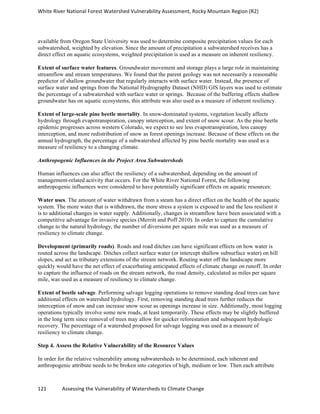 White	
  River	
  National	
  Forest	
  Watershed	
  Vulnerability	
  Assessment,	
  Rocky	
  Mountain	
  Region	
  (R2)	
  
121	
  	
  	
  	
  	
  	
  	
  	
  	
  	
  	
  	
  Assessing	
  the	
  Vulnerability	
  of	
  Watersheds	
  to	
  Climate	
  Change
	
  
available from Oregon State University was used to determine composite precipitation values for each
subwatershed, weighted by elevation. Since the amount of precipitation a subwatershed receives has a
direct effect on aquatic ecosystems, weighted precipitation is used as a measure on inherent resiliency.
Extent of surface water features. Groundwater movement and storage plays a large role in maintaining
streamflow and stream temperatures. We found that the parent geology was not necessarily a reasonable
predictor of shallow groundwater that regularly interacts with surface water. Instead, the presence of
surface water and springs from the National Hydrography Dataset (NHD) GIS layers was used to estimate
the percentage of a subwatershed with surface water or springs. Because of the buffering effects shallow
groundwater has on aquatic ecosystems, this attribute was also used as a measure of inherent resiliency.
Extent of large-scale pine beetle mortality. In snow-dominated systems, vegetation locally affects
hydrology through evapotranspiration, canopy interception, and extent of snow scour. As the pine beetle
epidemic progresses across western Colorado, we expect to see less evapotranspiration, less canopy
interception, and more redistribution of snow as forest openings increase. Because of these effects on the
annual hydrograph, the percentage of a subwatershed affected by pine beetle mortality was used as a
measure of resiliency to a changing climate.
Anthropogenic Influences in the Project Area Subwatersheds
Human influences can also affect the resiliency of a subwatershed, depending on the amount of
management-related activity that occurs. For the White River National Forest, the following
anthropogenic influences were considered to have potentially significant effects on aquatic resources:
Water uses. The amount of water withdrawn from a steam has a direct effect on the health of the aquatic
system. The more water that is withdrawn, the more stress a system is exposed to and the less resilient it
is to additional changes in water supply. Additionally, changes in streamflow have been associated with a
competitive advantage for invasive species (Merritt and Poff 2010). In order to capture the cumulative
change to the natural hydrology, the number of diversions per square mile was used as a measure of
resiliency to climate change.
Development (primarily roads). Roads and road ditches can have significant effects on how water is
routed across the landscape. Ditches collect surface water (or intercept shallow subsurface water) on hill
slopes, and act as tributary extensions of the stream network. Routing water off the landscape more
quickly would have the net effect of exacerbating anticipated effects of climate change on runoff. In order
to capture the influence of roads on the stream network, the road density, calculated as miles per square
mile, was used as a measure of resiliency to climate change.
Extent of beetle salvage. Performing salvage logging operations to remove standing dead trees can have
additional effects on watershed hydrology. First, removing standing dead trees further reduces the
interception of snow and can increase snow scour as openings increase in size. Additionally, most logging
operations typically involve some new roads, at least temporarily. These effects may be slightly buffered
in the long term since removal of trees may allow for quicker reforestation and subsequent hydrologic
recovery. The percentage of a watershed proposed for salvage logging was used as a measure of
resiliency to climate change.
Step 4. Assess the Relative Vulnerability of the Resource Values
In order for the relative vulnerability among subwatersheds to be determined, each inherent and
anthropogenic attribute needs to be broken into categories of high, medium or low. Then each attribute
 
