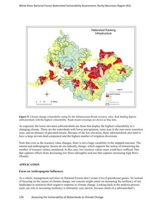 White	
  River	
  National	
  Forest	
  Watershed	
  Vulnerability	
  Assessment,	
  Rocky	
  Mountain	
  Region	
  (R2)	
  
126	
  	
  	
  	
  	
  	
  	
  	
  	
  	
  	
  	
  Assessing	
  the	
  Vulnerability	
  of	
  Watersheds	
  to	
  Climate	
  Change
	
  
Figure 9. Climate change vulnerability rating for the Infrastructure/Roads resource value. Red shading depicts
subwatersheds with the highest vulnerability. Road-stream crossings are shown as blue dots.
As expected, the lower elevation subwatersheds are those that display the highest vulnerability to a
changing climate. These are the watersheds with lower precipitation, more area in the rain-snow transition
zone, and an absence of glaciated terrain. Because of the low elevation, these subwatersheds also tend to
have a large private-land component and the highest number of irrigation diversions.
Note that even as the resource value changes, there is not a huge variability in the mapped outcome. The
natural and anthropogenic factors do not radically change, which supports the notion of minimizing the
number of resource values considered. In this case, two resource values areas could have sufficed: One
that captures effects from decreasing low flows (droughts) and one that captures increasing high flows
(floods).
APPLICATION
Focus on Anthropogenic Influences
As a whole, management activities on National Forests don’t create a lot of greenhouse gasses. So instead
of focusing on the causes of climate change, our concern might center on increasing the resiliency of our
landscapes to minimize their negative response to climate change. Looking back at the analysis process
used, our role in increasing resiliency is ultimately very narrow, because much of a subwatershed’s
 