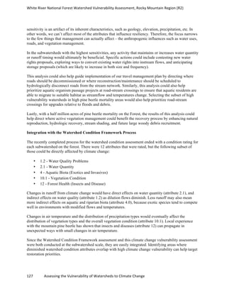 White	
  River	
  National	
  Forest	
  Watershed	
  Vulnerability	
  Assessment,	
  Rocky	
  Mountain	
  Region	
  (R2)	
  
127	
  	
  	
  	
  	
  	
  	
  	
  	
  	
  	
  	
  Assessing	
  the	
  Vulnerability	
  of	
  Watersheds	
  to	
  Climate	
  Change
	
  
sensitivity is an artifact of its inherent characteristics, such as geology, elevation, precipitation, etc. In
other words, we can’t affect most of the attributes that influence resiliency. Therefore, the focus narrows
to the few things that management can actually affect – the anthropogenic influences such as water uses,
roads, and vegetation management.
In the subwatersheds with the highest sensitivities, any activity that maintains or increases water quantity
or runoff timing would ultimately be beneficial. Specific actions could include contesting new water
rights proposals, exploring ways to convert existing water rights into instream flows, and anticipating
storage proposals (which are likely to increase in both size and frequency).
This analysis could also help guide implementation of our travel management plan by directing where
roads should be decommissioned or where reconstruction/maintenance should be scheduled to
hydrologically disconnect roads from the stream network. Similarly, this analysis could also help
prioritize aquatic organism passage projects at road-stream crossings to ensure that aquatic residents are
able to migrate to suitable habitat as streamflow and temperatures change. Selecting the subset of high
vulnerability watersheds in high pine beetle mortality areas would also help prioritize road-stream
crossings for upgrades relative to floods and debris.
Lastly, with a half million acres of pine beetle mortality on the Forest, the results of this analysis could
help direct where active vegetation management could benefit the recovery process by enhancing natural
reproduction, hydrologic recovery, stream shading, and future large woody debris recruitment.
Integration with the Watershed Condition Framework Process
The recently completed process for the watershed condition assessment ended with a condition rating for
each subwatershed on the forest. There were 12 attributes that were rated, but the following subset of
those could be directly affected by climate change:
• 1.2 - Water Quality Problems
• 2.1 - Water Quantity
• 4 - Aquatic Biota (Exotics and Invasives)
• 10.1 - Vegetation Condition
• 12 - Forest Health (Insects and Disease)
Changes in runoff from climate change would have direct effects on water quantity (attribute 2.1), and
indirect effects on water quality (attribute 1.2) as dilution flows diminish. Less runoff may also mean
more indirect effects on aquatic and riparian biota (attribute 4.0), because exotic species tend to compete
well in environments with modified flows and temperatures.
Changes in air temperature and the distribution of precipitation types would eventually affect the
distribution of vegetation types and the overall vegetation condition (attribute 10.1). Local experience
with the mountain pine beetle has shown that insects and diseases (attribute 12) can propagate in
unexpected ways with small changes in air temperature.
Since the Watershed Condition Framework assessment and this climate change vulnerability assessment
were both conducted at the subwatershed scale, they are easily integrated. Identifying areas where
diminished watershed condition attributes overlap with high climate change vulnerability can help target
restoration priorities.
 