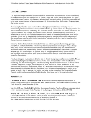 White	
  River	
  National	
  Forest	
  Watershed	
  Vulnerability	
  Assessment,	
  Rocky	
  Mountain	
  Region	
  (R2)	
  
128	
  	
  	
  	
  	
  	
  	
  	
  	
  	
  	
  	
  Assessing	
  the	
  Vulnerability	
  of	
  Watersheds	
  to	
  Climate	
  Change
	
  
LESSONS LEARNED
The important thing to remember is that this analysis is an attempt to determine the relative vulnerability
of subwatersheds to the anticipated effects of climate change and to give managers a general idea about
geographic areas of concern. It is, by nature, a broad-brush approach, and the level of precision and detail
of the input parameters need to be commensurate with the precision of the final product. To a significant
degree, less is more.
As an example, when the scope of the analysis is being determined, there is inevitably a lot of
brainstorming about what resource values would be affected by certain aspects of a changing climate. The
initial list of resource values can be long. We found that resource issues often had similar sensitivities and
expected responses. For example, two resource values that both respond negatively to decreases in
streamflow are likely to give very similar vulnerability results. In the mountainous region of the Rocky
Mountain west, it may be reasonable to limit resource values to one affected by timing/magnitude of
decreasing flows, one affected by timing/magnitude of increasing peak flows, and/or one affected by
changes in stream temperatures.
Similarly, the list of inherent subwatershed attributes and anthropogenic influences (e.g., geology,
precipitation, roads) that affect the vulnerability of a resource value can also be quite long. Although
many small factors can cumulatively affect resource value vulnerability, they may not exert much
influence in a particular numeric rating scheme. We found that factors with a low influence (assigned
weights) had very little influence on the final rating. It would be a simple matter to do a sensitivity
analysis of the numeric results to see if some attributes could be dropped early in the process, to
streamline the analyses.
Finally, as time goes on, much more detailed data on climate change exposure becomes available. Models
are constantly being tuned and down-scaled to smaller areas. These data have limits based on their
uncertainty, and that uncertainty grows with down-scaling. We structured this analysis so that the actual
values for temperature changes, runoff changes, etc. were not critical. Rather, we focused on the
magnitude and direction of the predicted change. We were more concerned with the direction of change
(increasing or decreasing) and whether that change was a big number or small number relative to the
annual variability that we see now. Not getting lost in the myriad of details of the Variable Infiltration
Capacity model results was easily justified by keeping the original goal of the process in mind.
REFERENCES
Christensen, N. and D.P. Lettenmaier. 2006. A multimodel ensemble approach to assessment of
climate change impacts on the hydrology and water resources of the Colorado River basin. Hydrology and
Earth System Sciences Discussion, 3:1-44.
Merritt, D.M. and N.L. Poff. 2010. Shifting dominance of riparian Populus and Tamarix along gradients
of flow alteration in western North American rivers. Ecological Applications, 20(1): 135-152.
Painter, T.H., J.S. Deems, J. Belnap, A.F. Hamlet, C.C. Landry and B. Udall. 2010. Response of
Colorado River runoff to dust radiative forcing in snow. Proceedings of the National Academy of
Sciences of the United States of America. 6 pp. Full report available at
http://www.pnas.org/content/early/2010/09/14/0913139107.full.pdf+html
 