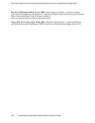 White	
  River	
  National	
  Forest	
  Watershed	
  Vulnerability	
  Assessment,	
  Rocky	
  Mountain	
  Region	
  (R2)	
  
129	
  	
  	
  	
  	
  	
  	
  	
  	
  	
  	
  	
  Assessing	
  the	
  Vulnerability	
  of	
  Watersheds	
  to	
  Climate	
  Change
	
  
Ray, R.J, J.J Barsugli, and K.B. Averyt. 2008. Climate change in Colorado: a synthesis to support
water resources management and adaptation. A report by the Western Water Assessment for the Colorado
Water Conservation Board. 52 pp. Full report available at
http://wwa.colorado.edu/CO_Climate_Report/index.html
Staley, D.M., D.J. Cooper, and E. Wohl, 2008. White River National Forest – Aquatic and Riparian
and Wetland Assessment. Draft Report, USDA Forest Service, Rocky Mountain Region. Denver, CO.
 