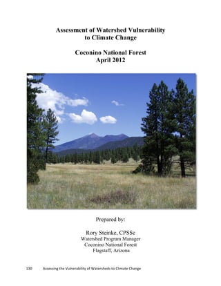 130	
  	
  	
  	
  	
  	
  	
  	
  	
  	
  	
  	
  Assessing	
  the	
  Vulnerability	
  of	
  Watersheds	
  to	
  Climate	
  Change
	
  
Assessment of Watershed Vulnerability
to Climate Change
Coconino National Forest
April 2012
Prepared by:
Rory Steinke, CPSSc
Watershed Program Manager
Coconino National Forest
Flagstaff, Arizona
 