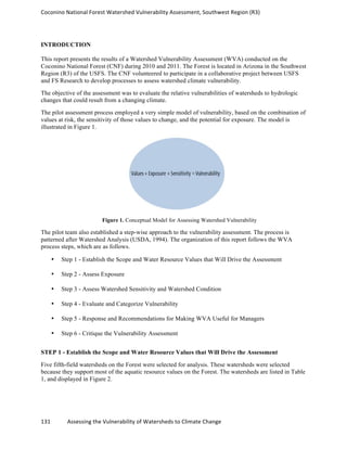 Coconino	
  National	
  Forest	
  Watershed	
  Vulnerability	
  Assessment,	
  Southwest	
  Region	
  (R3)	
  
	
  
	
  
131	
  	
  	
  	
  	
  	
  	
  	
  	
  	
  	
  	
  Assessing	
  the	
  Vulnerability	
  of	
  Watersheds	
  to	
  Climate	
  Change
	
  
INTRODUCTION
This report presents the results of a Watershed Vulnerability Assessment (WVA) conducted on the
Coconino National Forest (CNF) during 2010 and 2011. The Forest is located in Arizona in the Southwest
Region (R3) of the USFS. The CNF volunteered to participate in a collaborative project between USFS
and FS Research to develop processes to assess watershed climate vulnerability.
The objective of the assessment was to evaluate the relative vulnerabilities of watersheds to hydrologic
changes that could result from a changing climate.
The pilot assessment process employed a very simple model of vulnerability, based on the combination of
values at risk, the sensitivity of those values to change, and the potential for exposure. The model is
illustrated in Figure 1.
Figure 1. Conceptual Model for Assessing Watershed Vulnerability
The pilot team also established a step-wise approach to the vulnerability assessment. The process is
patterned after Watershed Analysis (USDA, 1994). The organization of this report follows the WVA
process steps, which are as follows.
• Step 1 - Establish the Scope and Water Resource Values that Will Drive the Assessment
• Step 2 - Assess Exposure
• Step 3 - Assess Watershed Sensitivity and Watershed Condition
• Step 4 - Evaluate and Categorize Vulnerability
• Step 5 - Response and Recommendations for Making WVA Useful for Managers
• Step 6 - Critique the Vulnerability Assessment
STEP 1 - Establish the Scope and Water Resource Values that Will Drive the Assessment
Five fifth-field watersheds on the Forest were selected for analysis. These watersheds were selected
because they support most of the aquatic resource values on the Forest. The watersheds are listed in Table
1, and displayed in Figure 2.
 