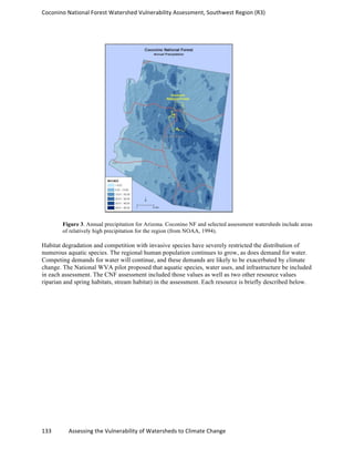 Coconino	
  National	
  Forest	
  Watershed	
  Vulnerability	
  Assessment,	
  Southwest	
  Region	
  (R3)	
  
133	
  	
  	
  	
  	
  	
  	
  	
  	
  	
  	
  	
  Assessing	
  the	
  Vulnerability	
  of	
  Watersheds	
  to	
  Climate	
  Change
	
  
Figure 3. Annual precipitation for Arizona. Coconino NF and selected assessment watersheds include areas
of relatively high precipitation for the region (from NOAA, 1994).
Habitat degradation and competition with invasive species have severely restricted the distribution of
numerous aquatic species. The regional human population continues to grow, as does demand for water.
Competing demands for water will continue, and these demands are likely to be exacerbated by climate
change. The National WVA pilot proposed that aquatic species, water uses, and infrastructure be included
in each assessment. The CNF assessment included those values as well as two other resource values
riparian and spring habitats, stream habitat) in the assessment. Each resource is briefly described below.
 