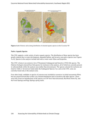Coconino	
  National	
  Forest	
  Watershed	
  Vulnerability	
  Assessment,	
  Southwest	
  Region	
  (R3)	
  
134	
  	
  	
  	
  	
  	
  	
  	
  	
  	
  	
  	
  Assessing	
  the	
  Vulnerability	
  of	
  Watersheds	
  to	
  Climate	
  Change
	
  
Figures 4 a-b. Historic and existing distribution of selected aquatic species on the Coconino NF
Native Aquatic Species
The CNF supports a wide variety of native aquatic species. The distribution of these species has been
greatly reduced due to water development, degraded habitat, and invasive non-native species (see Figures
4 a-b). Species in the analysis include both native warm water fishes and herpetiles.
The CNF is home to an extensive list of Threatened, Endangered and Sensitive (TES) fish species. The
fisheries biologist selected four fish species for inclusion in the analysis, all of which are currently present
in subwatersheds within the analysis area (rather than downstream). The species selected for inclusion are
listed in Table 2. Several are listed under the Endangered Species Act, and on the CNF, some are
currently found only in the analysis area.
Four other listed, candidate or species of concern were included as resources in initial assessment efforts
but not carried forward due to their very limited distribution and co-location with other species. These
were Gila Trout (re-introductions of the species on CNF have been discussed), Red Rock Stone fly, and
the Fossil Springs and Page Springs spring snails.
 