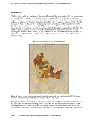 Coconino	
  National	
  Forest	
  Watershed	
  Vulnerability	
  Assessment,	
  Southwest	
  Region	
  (R3)	
  
137	
  	
  	
  	
  	
  	
  	
  	
  	
  	
  	
  	
  Assessing	
  the	
  Vulnerability	
  of	
  Watersheds	
  to	
  Climate	
  Change
	
  
Infrastructure
The Forest has a relatively high density of roads, with associated stream crossings. Several campgrounds
are located within or adjacent to floodplains and may be susceptible to flood damage. In addition,
numerous forest service roads, county roads, and state highways are located adjacent to stream channels
and may be vulnerable to flooding. Characterization of the value of each subwatershed (HUC-6) for the
resource was based on the density of road crossings (data source: Forest road route and stream route
layers). Frequency distribution of the sixth field densities was used to rate each watershed as high,
moderate, or low. This rating was made after analysis of both channel crossings and miles of road within
150 ft of channels. Results showed a very high correlation (>0.90) between the frequency of road
crossings and the miles of road within 150 feet of channels. It was assumed that including the miles of
adjacent roads added little to the analysis, so the road crossing data were used for the infrastructure
resource ratings.
Figure 6. Density of road stream crossings and location of campgrounds (red triangles) within 300 ft of stream
channels. Darker colors represent highest density; grey indicates lack of data.
Campgrounds located within 300 ft of a channel were also considered (see Figure 6). Campgrounds were
not included in the infrastructure rating, because it was felt that the site characteristics of each facility,
including location of facilities, the size of the adjacent channel, etc., necessitated a site-specific risk
assessment at each facility. The infrastructure subwatershed sensitivity ratings do provide a generalized,
 