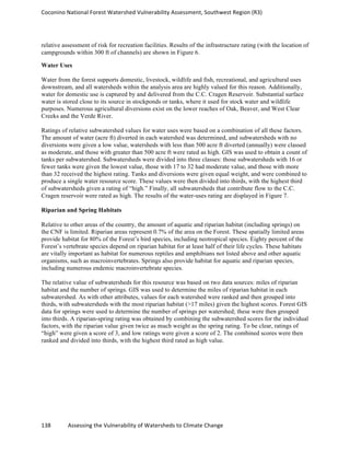 Coconino	
  National	
  Forest	
  Watershed	
  Vulnerability	
  Assessment,	
  Southwest	
  Region	
  (R3)	
  
138	
  	
  	
  	
  	
  	
  	
  	
  	
  	
  	
  	
  Assessing	
  the	
  Vulnerability	
  of	
  Watersheds	
  to	
  Climate	
  Change
	
  
relative assessment of risk for recreation facilities. Results of the infrastructure rating (with the location of
campgrounds within 300 ft of channels) are shown in Figure 6.
Water Uses
Water from the forest supports domestic, livestock, wildlife and fish, recreational, and agricultural uses
downstream, and all watersheds within the analysis area are highly valued for this reason. Additionally,
water for domestic use is captured by and delivered from the C.C. Cragen Reservoir. Substantial surface
water is stored close to its source in stockponds or tanks, where it used for stock water and wildlife
purposes. Numerous agricultural diversions exist on the lower reaches of Oak, Beaver, and West Clear
Creeks and the Verde River.
Ratings of relative subwatershed values for water uses were based on a combination of all these factors.
The amount of water (acre ft) diverted in each watershed was determined, and subwatersheds with no
diversions were given a low value, watersheds with less than 500 acre ft diverted (annually) were classed
as moderate, and those with greater than 500 acre ft were rated as high. GIS was used to obtain a count of
tanks per subwatershed. Subwatersheds were divided into three classes: those subwatersheds with 16 or
fewer tanks were given the lowest value, those with 17 to 32 had moderate value, and those with more
than 32 received the highest rating. Tanks and diversions were given equal weight, and were combined to
produce a single water resource score. These values were then divided into thirds, with the highest third
of subwatersheds given a rating of “high.” Finally, all subwatersheds that contribute flow to the C.C.
Cragen reservoir were rated as high. The results of the water-uses rating are displayed in Figure 7.
Riparian and Spring Habitats
Relative to other areas of the country, the amount of aquatic and riparian habitat (including springs) on
the CNF is limited. Riparian areas represent 0.7% of the area on the Forest. These spatially limited areas
provide habitat for 80% of the Forest’s bird species, including neotropical species. Eighty percent of the
Forest’s vertebrate species depend on riparian habitat for at least half of their life cycles. These habitats
are vitally important as habitat for numerous reptiles and amphibians not listed above and other aquatic
organisms, such as macroinvertebrates. Springs also provide habitat for aquatic and riparian species,
including numerous endemic macroinvertebrate species.
The relative value of subwatersheds for this resource was based on two data sources: miles of riparian
habitat and the number of springs. GIS was used to determine the miles of riparian habitat in each
subwatershed. As with other attributes, values for each watershed were ranked and then grouped into
thirds, with subwatersheds with the most riparian habitat (>17 miles) given the highest scores. Forest GIS
data for springs were used to determine the number of springs per watershed; these were then grouped
into thirds. A riparian-spring rating was obtained by combining the subwatershed scores for the individual
factors, with the riparian value given twice as much weight as the spring rating. To be clear, ratings of
“high” were given a score of 3, and low ratings were given a score of 2. The combined scores were then
ranked and divided into thirds, with the highest third rated as high value.
 