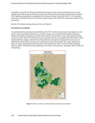 Coconino	
  National	
  Forest	
  Watershed	
  Vulnerability	
  Assessment,	
  Southwest	
  Region	
  (R3)	
  
140	
  	
  	
  	
  	
  	
  	
  	
  	
  	
  	
  	
  Assessing	
  the	
  Vulnerability	
  of	
  Watersheds	
  to	
  Climate	
  Change
	
  
It should be noted that the ID team questioned the accuracy of the stream spring layer because it only
includes about 200 springs and there are at least 100-150 more known springs not digitized in the forest
GIS. Additional spring data were obtained from Northern Arizona University (NAU). NAU and other
studies have identified at least 100-150 more springs located in the fifth-field watersheds included in this
assessment.
Results of the riparian spring ratings are shown in Figure 8.
Perennial Stream Habitat
As mentioned earlier, perennial stream habitat on the CNF is relatively uncommon, and supports a wide
variety of environmental and human uses. Initially, streams were combined with riparian and spring
habitat, but further consideration by the ID team resulted in the decision to look at the perennial stream
resource by itself. The team felt that the data for perennial streams were slightly better than that for either
riparian habitat or springs, and that the existing and future demands on the perennial stream resource
justified the switch. Miles of stream were calculated for each subwatershed. The results, displayed in
Figure 9, reflect ratings based on ranking of the subwatersheds by miles of stream and then grouping
them into thirds. The break for these groupings is less than 16 miles for low, and greater than 27 miles for
a high rating.
Figure 9. Relative values of subwatershed for perennial stream habitat
 
