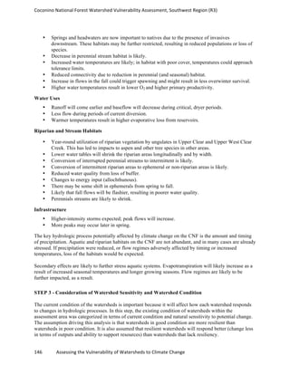 Coconino	
  National	
  Forest	
  Watershed	
  Vulnerability	
  Assessment,	
  Southwest	
  Region	
  (R3)	
  
146	
  	
  	
  	
  	
  	
  	
  	
  	
  	
  	
  	
  Assessing	
  the	
  Vulnerability	
  of	
  Watersheds	
  to	
  Climate	
  Change
	
  
• Springs and headwaters are now important to natives due to the presence of invasives
downstream. These habitats may be further restricted, resulting in reduced populations or loss of
species.
• Decrease in perennial stream habitat is likely.
• Increased water temperatures are likely; in habitat with poor cover, temperatures could approach
tolerance limits.
• Reduced connectivity due to reduction in perennial (and seasonal) habitat.
• Increase in flows in the fall could trigger spawning and might result in less overwinter survival.
• Higher water temperatures result in lower O2 and higher primary productivity.
Water Uses
• Runoff will come earlier and baseflow will decrease during critical, dryer periods.
• Less flow during periods of current diversion.
• Warmer temperatures result in higher evaporative loss from reservoirs.
Riparian and Stream Habitats
• Year-round utilization of riparian vegetation by ungulates in Upper Clear and Upper West Clear
Creek. This has led to impacts to aspen and other tree species in other areas.
• Lower water tables will shrink the riparian areas longitudinally and by width.
• Conversion of interrupted perennial streams to intermittent is likely.
• Conversion of intermittent riparian areas to ephemeral or non-riparian areas is likely.
• Reduced water quality from loss of buffer.
• Changes to energy input (allochthunous).
• There may be some shift in ephemerals from spring to fall.
• Likely that fall flows will be flashier, resulting in poorer water quality.
• Perennials streams are likely to shrink.
Infrastructure
• Higher-intensity storms expected; peak flows will increase.
• More peaks may occur later in spring.
The key hydrologic process potentially affected by climate change on the CNF is the amount and timing
of precipitation. Aquatic and riparian habitats on the CNF are not abundant, and in many cases are already
stressed. If precipitation were reduced, or flow regimes adversely affected by timing or increased
temperatures, loss of the habitats would be expected.
Secondary effects are likely to further stress aquatic systems. Evapotranspiration will likely increase as a
result of increased seasonal temperatures and longer growing seasons. Flow regimes are likely to be
further impacted, as a result.
STEP 3 - Consideration of Watershed Sensitivity and Watershed Condition
The current condition of the watersheds is important because it will affect how each watershed responds
to changes in hydrologic processes. In this step, the existing condition of watersheds within the
assessment area was categorized in terms of current condition and natural sensitivity to potential change.
The assumption driving this analysis is that watersheds in good condition are more resilient than
watersheds in poor condition. It is also assumed that resilient watersheds will respond better (change less
in terms of outputs and ability to support resources) than watersheds that lack resiliency.
 