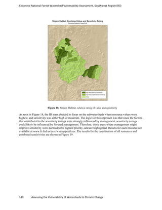Coconino	
  National	
  Forest	
  Watershed	
  Vulnerability	
  Assessment,	
  Southwest	
  Region	
  (R3)	
  
149	
  	
  	
  	
  	
  	
  	
  	
  	
  	
  	
  	
  Assessing	
  the	
  Vulnerability	
  of	
  Watersheds	
  to	
  Climate	
  Change
	
  
Figure 18. Stream Habitat, relative rating of value and sensitivity
As seen in Figure 18, the ID team decided to focus on the subwatersheds where resource values were
highest, and sensitivity was either high or moderate. The logic for this approach was that since the factors
that contributed to the sensitivity ratings were strongly influenced by management, sensitivity ratings
could likely be influenced by focused management. Therefore, those areas where management might
improve sensitivity were deemed to be highest priority, and are highlighted. Results for each resource are
available at www.fs.fed.us/ccrc/wva/appendixes. The results for the combination of all resources and
combined sensitivities are shown in Figure 19.
 