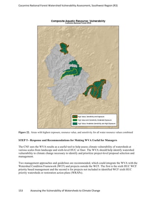 Coconino	
  National	
  Forest	
  Watershed	
  Vulnerability	
  Assessment,	
  Southwest	
  Region	
  (R3)	
  
153	
  	
  	
  	
  	
  	
  	
  	
  	
  	
  	
  	
  Assessing	
  the	
  Vulnerability	
  of	
  Watersheds	
  to	
  Climate	
  Change
	
  
Figure 22. Areas with highest exposure, resource value, and sensitivity for all water resource values combined
STEP 5 - Response and Recommendations for Making WVA Useful for Managers
The CNF sees the WVA results as a useful tool to help assess climate vulnerability of watersheds at
various scales from landscape and sixth-level HUC or finer. The WVA should help identify watershed
vulnerability to climate change necessary to identify and prioritize project-level proposal selection and
management.
Two management approaches and guidelines are recommended, which could integrate the WVA with the
Watershed Condition Framework (WCF) and projects outside the WCF. The first is the sixth HUC WCF
priority based management and the second is for projects not included in identified WCF sixth HUC
priority watersheds or restoration action plans (WRAPs).
 