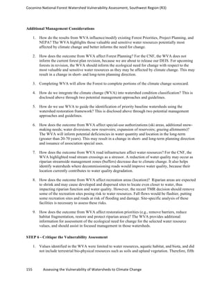Coconino	
  National	
  Forest	
  Watershed	
  Vulnerability	
  Assessment,	
  Southwest	
  Region	
  (R3)	
  
155	
  	
  	
  	
  	
  	
  	
  	
  	
  	
  	
  	
  Assessing	
  the	
  Vulnerability	
  of	
  Watersheds	
  to	
  Climate	
  Change
	
  
Additional Management Considerations
1. How do the results from WVA influence/modify existing Forest Priorities, Project Planning, and
NEPA? The WVA highlights those valuable and sensitive water resources potentially most
affected by climate change and better informs the need for change.
2. How does the outcome from WVA affect Forest Planning? For the CNF, the WVA does not
inform the current forest plan revision, because we are about to release our DEIS. For upcoming
forests in revision, the WVA should inform the ecological need for change with respect to the
most valuable and sensitive water resources as they may be affected by climate change. This may
result in a change in short- and long-term planning direction.
3. Completing WVA will allow the Forest to complete portions of the climate change scorecard.
4. How do we integrate the climate change (WVA) into watershed condition classification? This is
disclosed above through two potential management approaches and guidelines.
5. How do we use WVA to guide the identification of priority baseline watersheds using the
watershed restoration framework? This is disclosed above through two potential management
approaches and guidelines.
6. How does the outcome from WVA affect special-use authorizations (ski areas, additional snow-
making needs; water diversions; new reservoirs; expansion of reservoirs; grazing allotments)?
The WVA will inform potential deficiencies in water quantity and location in the long-term
(greater than 20-70 years). This may result in a change in short- and long-term planning direction
and issuance of association special uses.
7. How does the outcome from WVA road infrastructure affect water resources? For the CNF, the
WVA highlighted road stream crossings as a stressor. A reduction of water quality may occur as
riparian streamside management zones (buffers) decrease due to climate change. It also helps
identify watersheds where decommissioning roads would improve water quality, because their
location currently contributes to water quality degradation.
8. How does the outcome from WVA affect recreation areas (location)? Riparian areas are expected
to shrink and may cause developed and dispersed sites to locate even closer to water, thus
impacting riparian function and water quality. However, the recent TMR decision should remove
some of the recreation sites posing risk to water resources. Fall flows would be flashier, putting
some recreation sites and roads at risk of flooding and damage. Site-specific analysis of these
facilities is necessary to assess these risks.
9. How does the outcome from WVA affect restoration priorities (e.g., remove barriers, reduce
habitat fragmentation, restore and protect riparian areas)? The WVA provides additional
information for assessment of the ecological need for change for the selected water resource
values, and should assist in focused management in those watersheds.
STEP 6 - Critique the Vulnerability Assessment
1. Values identified in the WVA were limited to water resources, aquatic habitat, and biota, and did
not include terrestrial bio-physical resources such as soils and upland vegetation. Therefore, fifth
 
