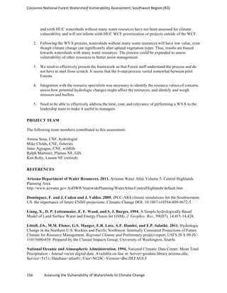 Coconino	
  National	
  Forest	
  Watershed	
  Vulnerability	
  Assessment,	
  Southwest	
  Region	
  (R3)	
  
156	
  	
  	
  	
  	
  	
  	
  	
  	
  	
  	
  	
  Assessing	
  the	
  Vulnerability	
  of	
  Watersheds	
  to	
  Climate	
  Change
	
  
and sixth HUC watersheds without many water resources have not been assessed for climate
vulnerability and will not inform sixth HUC WCF prioritization or projects outside of the WCF.
2. Following the WVA process, watersheds without many water resources will have low value, even
though climate change can significantly alter upland vegetation types. Thus, results are biased
towards watersheds with many water resources. The process could be expanded to assess
vulnerability of other resources to better assist management.
3. We need to effectively present the framework so that Forest staff understand the process and do
not have to start from scratch. It seems that the 6-step process varied somewhat between pilot
Forests.
4. Integration with the resource specialists was necessary to identify the resource values of concern,
assess how potential hydrologic changes might affect the resources, and identify and weigh
stressors and buffers.
5. Need to be able to effectively address the time, cost, and relevance of performing a WVA to the
leadership team to make it useful to managers.
PROJECT TEAM
The following team members contributed to this assessment:
Amina Sena, CNF, hydrologist
Mike Childs, CNF, fisheries
Janie Agyagus, CNF, wildlife
Ralph Martinez, Plumas NF, GIS
Ken Roby, Lassen NF (retired)
REFERENCES
Arizona Department of Water Resources. 2011. Arizona Water Atlas Volume 5: Central Highlands
Planning Area.
http://www.azwater.gov/AzDWR/StatewidePlanning/WaterAtlas/CentralHighlands/default.htm
Dominguez, F. and J. Cañon and J. Valdes. 2009. IPCC-AR4 climate simulations for the Southwestern
US: the importance of future ENSO projections. Climatic Change DOI: 10.1007/s10584-009-9672-5
Liang, X., D. P. Lettenmaier, E. F. Wood, and S. J. Burges. 1994. A Simple hydrologically Based
Model of Land Surface Water and Energy Fluxes for GSMs, J. Geophys. Res., 99(D7), 14,415-14,428.
Littell, J.S., M.M. Elsner, G.S. Mauger, E.R. Lutz, A.F. Hamlet, and E.P. Salathé. 2011. Hydrologic
Change in the Northern U.S. Rockies and Pacific Northwest: Internally Consistent Projections of Future
Climate for Resource Management. Regional Climate and Preliminary project report, USFS JVA 09-JV-
11015600-039. Prepared by the Climate Impacts Group, University of Washington, Seattle.
National Oceanic and Atmospheric Administration. 1994. National Climatic Data Center. Mean Total
Precipitation - Annual vector digital data. Available on line at: Server=geodata.library.arizona.edu;
Service=5151; Database=atlas01; User=NCDC; Version=dbo.DEFAULT
 