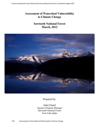 Coconino	
  National	
  Forest	
  Watershed	
  Vulnerability	
  Assessment,	
  Southwest	
  Region	
  (R3)	
  
	
  
	
  
158	
  	
  	
  	
  	
  	
  	
  	
  	
  	
  	
  	
  Assessing	
  the	
  Vulnerability	
  of	
  Watersheds	
  to	
  Climate	
  Change
	
  
Assessment of Watershed Vulnerability
to Climate Change
Sawtooth National Forest
March, 2012
Prepared by:
John Chatel
Aquatics Program Manager
Sawtooth National Forest
Twin Falls Idaho
 