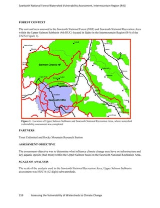 Sawtooth	
  National	
  Forest	
  Watershed	
  Vulnerability	
  Assessment,	
  Intermountain	
  Region	
  (R4))	
  
159	
  	
  	
  	
  	
  	
  	
  	
  	
  	
  	
  	
  Assessing	
  the	
  Vulnerability	
  of	
  Watersheds	
  to	
  Climate	
  Change
	
  
FOREST CONTEXT
The unit and area assessed is the Sawtooth National Forest (SNF) and Sawtooth National Recreation Area
within the Upper Salmon Subbasin (4th HUC) located in Idaho in the Intermountain Region (R4) of the
USFS (Figure 1).
PARTNERS
Trout Unlimited and Rocky Mountain Research Station
ASSESSMENT OBJECTIVE
The assessment objective was to determine what influence climate change may have on infrastructure and
key aquatic species (bull trout) within the Upper Salmon basin on the Sawtooth National Recreation Area.
SCALE OF ANALYSIS
The scale of the analysis used in the Sawtooth National Recreation Area; Upper Salmon Subbasin
assessment was HUC-6 (12-digit) subwatersheds.
Figure 1. Location of Upper Salmon Subbasin and Sawtooth National Recreation Area, where watershed
vulnerability assessment was completed
 