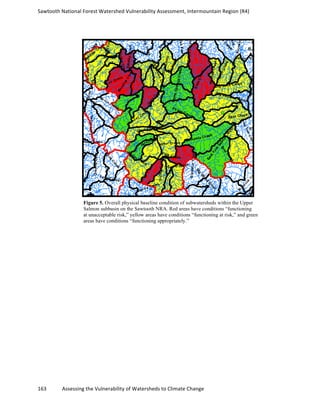 Sawtooth	
  National	
  Forest	
  Watershed	
  Vulnerability	
  Assessment,	
  Intermountain	
  Region	
  (R4)	
  
163	
  	
  	
  	
  	
  	
  	
  	
  	
  	
  	
  	
  Assessing	
  the	
  Vulnerability	
  of	
  Watersheds	
  to	
  Climate	
  Change
	
  
Figure 5. Overall physical baseline condition of subwatersheds within the Upper
Salmon subbasin on the Sawtooth NRA. Red areas have conditions “functioning
at unacceptable risk,” yellow areas have conditions “functioning at risk,” and green
areas have conditions “functioning appropriately.”
 