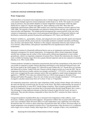Sawtooth	
  National	
  Forest	
  Watershed	
  Vulnerability	
  Assessment,	
  Intermountain	
  Region	
  (R4)	
  
166	
  	
  	
  	
  	
  	
  	
  	
  	
  	
  	
  	
  Assessing	
  the	
  Vulnerability	
  of	
  Watersheds	
  to	
  Climate	
  Change
	
  
CLIMATE CHANGE EXPOSURE MODELS
Water Temperature
Potential effects of increased water temperatures due to climate change to bull trout were evaluated using
a non-spatial multiple regression stream temperature model (Isaak et al. 2010). This model was created
using an extensive, but non-random database of stream temperature measurements within the upper
Salmon River, Upper S.F. Payette and Upper S.F. Boise subbasins on the SNF. More than 450
temperature measurements (Hobo and Tidbit models) were used from numerous resource agencies from
1994–2008. The majority of thermographs were placed in streams before mid-July, geo-referenced, and
retrieved after mid-September. This sample period encompassed the warmest portion of the year when
variation in temperatures among areas is most pronounced and influence on fish growth, behavior, and
distribution is potentially greatest (Scarnecchia and Bergersen 1987, Royer and Minshall 1997).
Predictor variables (i.e., geomorphic, climatic, and categorical) were used to describe spatial and temporal
attributes associated with the stream network. Geomorphic predictors included watershed contributing
area, elevation, and channel slope. Predictors in this category represented relatively static features of the
river network, valley bottoms, and upstream watersheds that were hypothesized to affect stream
temperatures.
Interannual variation in climatically-influenced factors such as air temperature and stream flow have
important consequences for stream temperatures. Air temperature affects stream temperature through
sensible heat exchange near the surface of the stream and by influencing temperatures of near surface
groundwater, which is an important component of summer flows. Stream flow determines the volume of
water available for heating; larger flows have greater thermal capacities and are less responsive to heating
(Hockey et al. 1982, Caissie 2006).
Climate predictors included air temperature measurements derived from extrapolations of the observed 30
year trends at cooperative weather stations (Ketchum and Stanley) on the Sawtooth National Forest, and
the 50 year trends at the USGS gauges (S.F. Boise River near Featherville, S.F. Payette River at Lowman,
and Salmon River below Yankee Fork near Clayton) with the longest records on or near the SNF. The air
temperature data between weather stations was strongly correlated (r2
= 0.74–0.91), so the individual time
series were averaged and the same summary metrics that were applied to model stream temperatures were
applied (i.e., MWMT). Flow data were obtained from two USGS stream gauges in the basin (Twin
Springs and Featherville gauges). These two sets of data were also strongly correlated (r2
= 0.97) and were
averaged to calculate annual mean flow (m3
/s) from 15 July to 15 September.
Air temperature projections, used in the water temperature model, assume climate change will continue at
the same rate that has occurred in the last 50 years on the forest. This likely underestimates the amount of
change (as predicted by or some IPCC climate change scenarios). These scenarios generally predict the
rate of air temperature change to accelerate due to increased carbon dioxide (Isaak/Wegner, pers. comm.).
The advantage of using empirical estimates is that they're based on data from the Forest, are easy to
understand. They provide estimates comparable to those from the IPCC scenarios for future values at
mid-century.
Categorical predictors included effects due to increased water temperature in lake outflows, water
diversions, wildfires, and professional judgment. All upstream wildfires that occurred within the past 20
years were considered. Water diversion effects on water temperatures were coded from zero (when they
diverted less than 5% of flow) to three (when they diverted more than 30% of flow). Diversion effects on
stream temperature were assumed to extend as far as 7 km downstream of the diversion or to a confluence
with a larger river or stream. Finally, lakes larger than 0.1 km2,
or groups of lakes, were considered to
 