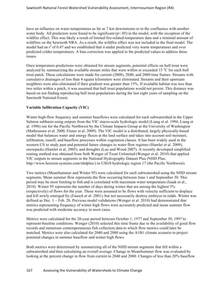 Sawtooth	
  National	
  Forest	
  Watershed	
  Vulnerability	
  Assessment,	
  Intermountain	
  Region	
  (R4)	
  
167	
  	
  	
  	
  	
  	
  	
  	
  	
  	
  	
  	
  Assessing	
  the	
  Vulnerability	
  of	
  Watersheds	
  to	
  Climate	
  Change
	
  
have an influence on water temperatures as far as 7 km downstream or to the confluence with another
water body. All predictors were found to be significant (p<.05) in the model, with the exception of the
wildfire effect. This was likely a result of limited fire-related temperature data and a minimal amount of
wildfires on the Sawtooth NRA. As a result, the wildfire effect was not included in the final model. The
model had an r2
of 0.47 and we established that it under predicted very warm temperatures and over
predicted colder temperatures. A bias correction was applied to the predicted values to address these
issues.
Once temperature predictions were obtained for stream segments, potential effects on bull trout were
analyzed by summarizing the available stream miles that were within or exceeded 15 o
C for each bull
trout patch. These calculations were made for current (2008), 2040, and 2080 time frames. Streams with
cumulative drainages of less than 4 square kilometers were eliminated. Streams and their upstream
neighbors were also eliminated if their gradient was greater than 15%. If available habitat was less than
two miles within a patch, it was assumed that bull trout populations would not persist. This distance was
based on not finding reproducing bull trout populations during the last eight years of sampling on the
Sawtooth National Forest.
Variable Infiltration Capacity (VIC)
Winter high-flow frequency and summer baseflows were calculated for each subwatershed in the Upper
Salmon subbasin using outputs from the VIC macro-scale hydrologic model (Liang et al. 1994, Liang et
al. 1996) run for the Pacific Northwest by the Climate Impacts Group at the University of Washington
(Matheussen et al. 2000, Elsner et al. 2009). The VIC model is a distributed, largely physically-based
model that balances water and energy fluxes at the land surface and takes into account soil moisture,
infiltration, runoff, and baseflow processes within vegetation classes. It has been widely used in the
western US to study past and potential future changes to water flow regimes (Hamlet et al. 2009),
snowpacks (Hamlet et al. 2005), and droughts (Luo and Wood 2007). A recently developed simplified
routing method was obtained from Seth Wenger of Trout Unlimited (Wenger et al. 2010) that applied
VIC outputs to stream segments in the National Hydrography Dataset Plus (NHD Plus;
http://www.horizon-systems.com/nhdplus/) in USGS hydrologic region 17 (the Pacific Northwest).
Two metrics (MeanSummer and Winter 95) were calculated for each subwatershed using the NHD stream
segments. Mean summer flow represents the flow occurring between June 1 and September 30. This
period may be most limiting to fish and is correlated with maximum water temperature (Isaak et al.,
2010). Winter 95 represents the number of days during winter that are among the highest 5%
(respectively) of flows for the year. These were assumed to be flows with velocity sufficient to displace
and kill newly emerged fry (Fausch et al. 2001), but not necessarily destroy embryos in redds. Winter was
defined as Dec. 1 – Feb. 28. Previous model validations (Wenger et al. 2010) had demonstrated that
metrics representing frequency of winter high flows were accurately predicted and mean summer flow
was predicted with moderate accuracy in most cases.
Metrics were calculated for the 20-year period between October 1, 1977 and September 30, 1997 to
represent baseline conditions. Wenger (2010) selected this time frame due to the availability of good flow
records and numerous contemporaneous fish collection data to which flow metrics could later be
matched. Metrics were also calculated for 2040 and 2080 using the A1B1 climate scenario to project
potential changes in summer baseflow and winter high flows.
Both metrics were determined by summarizing all of the NHD stream segments that fell within a
subwatershed and then calculating an overall average. Change in MeanSummer flow was evaluated by
looking at the percent change in flow from current to 2040 and 2080. Changes of less than 20% baseflow
 