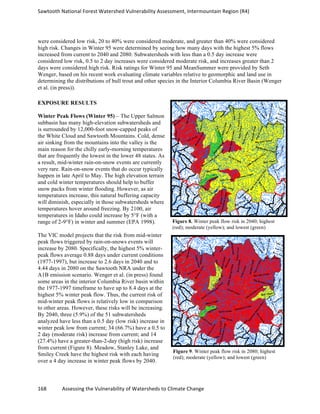 Sawtooth	
  National	
  Forest	
  Watershed	
  Vulnerability	
  Assessment,	
  Intermountain	
  Region	
  (R4)	
  
168	
  	
  	
  	
  	
  	
  	
  	
  	
  	
  	
  	
  Assessing	
  the	
  Vulnerability	
  of	
  Watersheds	
  to	
  Climate	
  Change
	
  
were considered low risk, 20 to 40% were considered moderate, and greater than 40% were considered
high risk. Changes in Winter 95 were determined by seeing how many days with the highest 5% flows
increased from current to 2040 and 2080. Subwatersheds with less than a 0.5 day increase were
considered low risk, 0.5 to 2 day increases were considered moderate risk, and increases greater than 2
days were considered high risk. Risk ratings for Winter 95 and MeanSummer were provided by Seth
Wenger, based on his recent work evaluating climate variables relative to geomorphic and land use in
determining the distributions of bull trout and other species in the Interior Columbia River Basin (Wenger
et al. (in press)).
EXPOSURE RESULTS
Winter Peak Flows (Winter 95) – The Upper Salmon
subbasin has many high-elevation subwatersheds and
is surrounded by 12,000-foot snow-capped peaks of
the White Cloud and Sawtooth Mountains. Cold, dense
air sinking from the mountains into the valley is the
main reason for the chilly early-morning temperatures
that are frequently the lowest in the lower 48 states. As
a result, mid-winter rain-on-snow events are currently
very rare. Rain-on-snow events that do occur typically
happen in late April to May. The high elevation terrain
and cold winter temperatures should help to buffer
snow packs from winter flooding. However, as air
temperatures increase, this natural buffering capacity
will diminish, especially in those subwatersheds where
temperatures hover around freezing. By 2100, air
temperatures in Idaho could increase by 5°F (with a
range of 2-9°F) in winter and summer (EPA 1998).
The VIC model projects that the risk from mid-winter
peak flows triggered by rain-on-snows events will
increase by 2080. Specifically, the highest 5% winter-
peak flows average 0.88 days under current conditions
(1977-1997), but increase to 2.6 days in 2040 and to
4.44 days in 2080 on the Sawtooth NRA under the
A1B emission scenario. Wenger et al. (in press) found
some areas in the interior Columbia River basin within
the 1977-1997 timeframe to have up to 8.4 days at the
highest 5% winter peak flow. Thus, the current risk of
mid-winter peak flows is relatively low in comparison
to other areas. However, these risks will be increasing.
By 2040, three (5.9%) of the 51 subwatersheds
analyzed have less than a 0.5 day (low risk) increase in
winter peak low from current; 34 (66.7%) have a 0.5 to
2 day (moderate risk) increase from current; and 14
(27.4%) have a greater-than-2-day (high risk) increase
from current (Figure 8). Meadow, Stanley Lake, and
Smiley Creek have the highest risk with each having
over a 4 day increase in winter peak flows by 2040.
Figure 8. Winter peak flow risk in 2040; highest
(red); moderate (yellow); and lowest (green)
Figure 9. Winter peak flow risk in 2080; highest
(red); moderate (yellow); and lowest (green)
 
