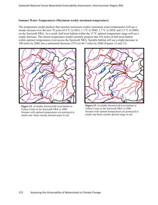 Sawtooth	
  National	
  Forest	
  Watershed	
  Vulnerability	
  Assessment,	
  Intermountain	
  Region	
  (R4)	
  
172	
  	
  	
  	
  	
  	
  	
  	
  	
  	
  	
  	
  Assessing	
  the	
  Vulnerability	
  of	
  Watersheds	
  to	
  Climate	
  Change
	
  
Summer Water Temperatures (Maximum weekly maximum temperature)
The temperature model predicts that summer maximum weekly maximum water temperatures will see a
steady increase over the next 70 years (0.9 o
C in 2033, 1.1 o
C in 2040, 1.7 o
C in 2058, and 2.5 o
C in 2080)
on the Sawtooth NRA. As a result, bull trout habitat within the 15 o
C optimal temperature range will see a
steady decrease. The stream temperature model currently projects that 102 miles of bull trout habitat
within optimal temperatures exist across the Sawtooth NRA. Suitable habitat will see a slight decrease to
100 miles by 2040, but a substantial decrease (35%) to 66.7 miles by 2080 (Figures 12 and 13).
Figure 12. Available thermal bull trout habitat in
Valley Creek on the Sawtooth NRA in 2008.
Streams with optimal temperatures are portrayed in
purple and those outside optimal range in red.
Figure 13. Available thermal bull trout habitat in
Valley Creek on the Sawtooth NRA in 2080.
Streams with optimal temperatures are portrayed in
purple and those outside optimal range in red.
 