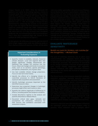 14 | ASSESSING THE VULNERABILITY OF WATERSHEDS TO CLIMATE CHANGE
climate (Casola et al. 2005). Only the Sawtooth NF
applied a tool useful in describing exposure relative to
increased peak flows and infrastructure. This analysis
used the VIC-generated “Winter 95” metric. Winter 95
represents the number of days during winter that are
among the highest 5% of flows for the year. Winter was
defined as Dec. 1 – Feb. 28. Changes in Winter 95 were
determined by comparing the increase in the number
of days with the highest 5% flows between current and
predicted conditions (2040 and 2080). Subwatersheds
with less than a 0.5-day increase were considered low
risk, those with 0.5- to 2-day increases were considered
moderate risk, and subwatersheds with increases greater
than 2 days were considered high risk. Results of this
analysis for 2040 are depicted in Figure 9.
At first glance, the difference in metrics and the level of
detail might suggest pilots took very different paths in
their characterization of exposure. In fact, all the pilots
Important Considerations in
Evaluating Exposure
•	 Quantify trends in available, relevant, historical
climate datasets. Local and regional data that
display significant changes demonstrate the
likelihood that changes will continue into the
future. Observed changes and trends in ecosystem
traits, such as ice duration, species phenology,
and species composition, are of great value.
•	Use best available climate change projections.
Focus on near-term time frames.
•	Identify the effects of a changing climate on
watershed processes to inform iterations of
exposure data acquisition and assessment.
•	Identify hydrologic processes important to the
identified resource value.
•	 Determine how projected changes in hydrologic
processes might affect each resource value.
•	 Quantify the relative magnitude of differences in
effects, including spatial and temporal variability.
•	 Include disturbance regimes in the analysis and
quantify disturbance-related effects.
•	Document critical data gaps, rationale and
assumptions for inferences, references for
data sources, and confidence associated with
assessment outputs.
took very similar approaches. All used review of historic
data to display the trend in local climatic conditions. All
pilot Forests also first looked at projected temperature
and precipitation changes. Sometimes this information
had been compiled for states, sometimes for river basins
or larger geographical areas. The commonality is that
the analysis was broad-scale. Next, pilots considered
what impacts the climatic changes would have on
hydrologic processes, and then how the hydrologic
changes would impact water resources. Differences
in pilot outputs resulted from decisions made at this
point, primarily influencing the level of detail used to
characterize the hydrologic changes. Perhaps the most
valuable lesson learned by pilots in assessing exposure
was that you don’t have to become a climate scientist to
do a climate change vulnerability assessment.
EVALUATE WATERSHED
SENSITIVITY
Models are tools for thinkers, not crutches for
the thoughtless. —Michael Soule
The goal of assessing sensitivity was to place areas
(subwatersheds) into categories based on how they
would respond to the expected climate-induced changes
to hydrologic processes. The sensitivity of watersheds
to any change is partially a function of parent geology,
soils, typical climate, topography, and vegetation.
Human influences also affect watershed resilience,
depending on the extent and location of management-
related activities.
The Forest Service often evaluates watershed condition;
watershed specialists routinely describe watershed
condition in NEPA analyses, and many National Forests
have watershed or aquatic species restoration plans in
place that weigh heavily on assessments of watershed
condition. Several pilots were able to take advantage of
existing watershed condition ratings and apply them to
their WVA. This included use of the Blue Mountains
Forest Plan revision watershed condition (Umatilla NF)
and “Matrix of Pathways and Indicators” determination
of watershed condition factors in conjunction with
Endangered Species Act compliance for several
salmonid species (Helena, Gallatin and Sawtooth NFs).
Sensitivity indicators were selected that most influenced
the hydrologic process and water resource value in
question. Some indicators tend to dampen effects
 