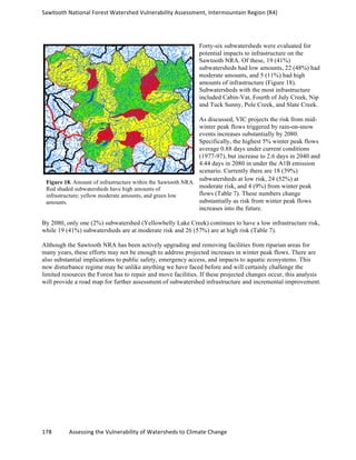 Sawtooth	
  National	
  Forest	
  Watershed	
  Vulnerability	
  Assessment,	
  Intermountain	
  Region	
  (R4)	
  
178	
  	
  	
  	
  	
  	
  	
  	
  	
  	
  	
  	
  Assessing	
  the	
  Vulnerability	
  of	
  Watersheds	
  to	
  Climate	
  Change
	
  
Forty-six subwatersheds were evaluated for
potential impacts to infrastructure on the
Sawtooth NRA. Of these, 19 (41%)
subwatersheds had low amounts, 22 (48%) had
moderate amounts, and 5 (11%) had high
amounts of infrastructure (Figure 18).
Subwatersheds with the most infrastructure
included Cabin-Vat, Fourth of July Creek, Nip
and Tuck Sunny, Pole Creek, and Slate Creek.
As discussed, VIC projects the risk from mid-
winter peak flows triggered by rain-on-snow
events increases substantially by 2080.
Specifically, the highest 5% winter peak flows
average 0.88 days under current conditions
(1977-97), but increase to 2.6 days in 2040 and
4.44 days in 2080 in under the A1B emission
scenario. Currently there are 18 (39%)
subwatersheds at low risk, 24 (52%) at
moderate risk, and 4 (9%) from winter peak
flows (Table 7). These numbers change
substantially as risk from winter peak flows
increases into the future.
By 2080, only one (2%) subwatershed (Yellowbelly Lake Creek) continues to have a low infrastructure risk,
while 19 (41%) subwatersheds are at moderate risk and 26 (57%) are at high risk (Table 7).
Although the Sawtooth NRA has been actively upgrading and removing facilities from riparian areas for
many years, these efforts may not be enough to address projected increases in winter peak flows. There are
also substantial implications to public safety, emergency access, and impacts to aquatic ecosystems. This
new disturbance regime may be unlike anything we have faced before and will certainly challenge the
limited resources the Forest has to repair and move facilities. If these projected changes occur, this analysis
will provide a road map for further assessment of subwatershed infrastructure and incremental improvement.
Figure 18. Amount of infrastructure within the Sawtooth NRA.
Red shaded subwatersheds have high amounts of
infrastructure; yellow moderate amounts, and green low
amounts.
 