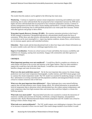 Sawtooth	
  National	
  Forest	
  Watershed	
  Vulnerability	
  Assessment,	
  Intermountain	
  Region	
  (R4)	
  
180	
  	
  	
  	
  	
  	
  	
  	
  	
  	
  	
  	
  Assessing	
  the	
  Vulnerability	
  of	
  Watersheds	
  to	
  Climate	
  Change
	
  
APPLICATION
The results from this analysis can be applied to the following four main areas.
Monitoring – Continue to expand our summer stream temperature monitoring and establish year-round
monitoring sites in select subwatersheds that are projected to have temperature increases by 2040 and in
higher elevation subwatersheds that are projected to have minimum temperature increase. Continue to
monitor management activities that reduce stream shading and baseflows. Consider establishing stream
channel/riparian monitoring sites in subwatersheds projected to see winter peak flow increases. Partner
with other agencies and groups in these efforts.
Watershed Aquatic Recovery Strategy (WARS) – Re-examine restoration priorities in the Forest’s
WARS strategy to determine if designated high-priority subwatersheds should remain the focus of
restoration. Within these and other priority subwatersheds, determine where infrastructure replacements
or restoration can be most meaningful (i.e., improving riparian condition, streams flows, culvert barriers,
etc.) to increase aquatic species and watershed resiliency.
Education – Share results and develop educational tools to show how large-scale climate information can
be used at smaller scales and what new challenges/opportunities exist.
Improve Coordination - Forests are critical sources of water and habitat, but resource availability and
conditions are changing, causing more uncertainty. Engage with communities and other agencies in
adaptation strategies.
CRITIQUE
What important questions were not considered? – I would have liked to complete an evaluation on
what climate will mean to fire severity and intensity in the Upper Salmon. Then see what cumulative
impacts this would have had with other risks/threats. I would have also wanted to look at summer
baseflow changes and water diversion closer.
What were the most useful data sources? – By far the most important data sources for climate change
predictions were local water temperature thermographs, weather stations, and USGS stream gauges used
to construct the stream temperature model. The VIC model was essential for predicting changes in stream
flow. Information on existing watershed and fish population condition and management threats was also
critical to evaluate extinction risks to bull trout.
What were the most important data deficiencies? – Many landscapes have some natural buffering
capacity that will help minimize some climate change effects. We lacked information on groundwater,
local air temperature data to determine which subwatersheds have the coldest summer temperatures, and
water temperature data from high mountain lakes and streams that could have helped to evaluate this
buffering capacity.
What tools were most useful? – Bayesian belief networks were essential to evaluate the interaction of
numerous variables and outcomes for baseline, risk/threats, ecological departure, and population
extinction risks. Rocky Mountain Research Station stream temperature and VIC models were critical in
looking at future climate change risks.
What tools were most problematic? – The VIC model outputs were challenging to interpret. How much
of an increase or decrease in flows was too much? How much change needed to occur before it would
 