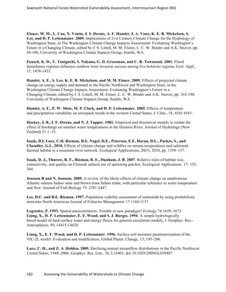 Sawtooth	
  National	
  Forest	
  Watershed	
  Vulnerability	
  Assessment,	
  Intermountain	
  Region	
  (R4)	
  
182	
  	
  	
  	
  	
  	
  	
  	
  	
  	
  	
  	
  Assessing	
  the	
  Vulnerability	
  of	
  Watersheds	
  to	
  Climate	
  Change
	
  
Elsner, M. M., L. Cuo, N. Voisin, J. S. Deems, A. F. Hamlet, J. A. Vano, K. E. B. Mickelson, S.
Lee, and D. P. Lettenmaier. 2009. Implications of 21st Century Climate Change for the Hydrology of
Washington State, in The Washington Climate Change Impacts Assessment: Evaluating Washington’s
Future in a Changing Climate, edited by J. S. Littell, M. M. Elsner, L. C. W. Binder and A.K. Snover, pp.
69-106, University of Washington Climate Impacts Group, Seattle, WA.
Fausch, K. D., Y. Taniguchi, S. Nakano, G. D. Grossman, and C. R. Townsend. 2001. Flood
disturbance regimes influence rainbow trout invasion success among five holarctic regions, Ecol. Appl.,
11, 1438-1455.
Hamlet, A. F., S. Lee, K. E. B. Mickelson, and M. M. Elsner. 2009. Effects of projected climate
change on energy supply and demand in the Pacific Northwest and Washington State, in the
Washington Climate Change Impacts Assessment: Evaluating Washington’s Future in a
Changing Climate, edited by J. S. Littell, M. M. Elsner, L. C. W. Binder and A.K. Snover, pp. 165-190,
University of Washington Climate Impacts Group, Seattle, WA.
Hamlet, A. F., P. W. Mote, M. P. Clark, and D. P. Lettenmaier. 2005. Effects of temperature
and precipitation variability on snowpack trends in the western United States, J. Clim., 18, 4545 4561.
Hockey, J. B., I. F. Owens, and N. J. Tapper. 1982. Empirical and theoretical models to isolate the
effect of discharge on summer water temperatures in the Hurunui River. Journal of Hydrology (New
Zealand) 21:1–12.
Isaak, D.I, Luce, C.H, Rieman, B.E, Nagel, D.E., Peterson, E.E, Horan, D.L., Parkes, S., and
Chandler, G.L. 2010. Effects of climate change and wildfire on stream temperatures and salmonid
thermal habitat in a mountain river network. Ecological Applications, 20(5), 2010, pp. 1350–137.
Isaak, D. J., Thurow, R. F., Rieman, B. E., Dunham, J. B. 2007. Relative roles of habitat size,
connectivity, and quality on Chinook salmon use of spawning patches. Ecological Applications. 17: 352-
364.
Jonsson B and N. Jonsson. 2009. A review of the likely effects of climate change on anadromous
Atlantic salmon Salmo salar and brown trout Salmo trutta, with particular reference to water temperature
and flow. Journal of Fish Biology 75: 2381-2447.
Lee, D.C. and B.E. Rieman. 1997. Population viability assessment of salmonids by using probabilistic
networks North American Journal of Fisheries Management 17:1144-1157.
Legendre, P. 1993. Spatial autocorrelation: Trouble or new paradigm? Ecology 74:1659–1673.
Liang, X., D. P. Lettenmaier, E. F. Wood, and S. J. Burges. 1994. A simple hydrologically
based model of land-surface water and energy fluxes for general-circulation models, J. Geophys. Res.-
Atmospheres, 99, 14415-14428.
Liang, X., E. F. Wood, and D. P. Lettenmaier. 1996. Surface soil moisture parameterization of the
VIC-­‐2L model: Evaluation and modification, Global Planet. Change, 13, 195–206.
Luce, C. H., and Z. A. Holden. 2009. Declining annual streamflow distributions in the Pacific Northwest
United States, 1948–2006, Geophys. Res. Lett., 36, L16401, doi:10.1029/2009GL039407.
 
