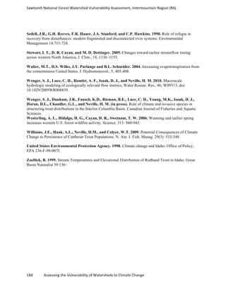 Sawtooth	
  National	
  Forest	
  Watershed	
  Vulnerability	
  Assessment,	
  Intermountain	
  Region	
  (R4)	
  
184	
  	
  	
  	
  	
  	
  	
  	
  	
  	
  	
  	
  Assessing	
  the	
  Vulnerability	
  of	
  Watersheds	
  to	
  Climate	
  Change
	
  
Sedell, J.R., G.H. Reeves, F.R. Hauer, J.A. Stanford, and C.P. Hawkins. 1990. Role of refugia in
recovery from disturbances: modern fragmented and disconnected river systems. Environmental
Management 14:711-724.
Stewart, I. T., D. R. Cayan, and M. D. Dettinger. 2005. Changes toward earlier streamflow timing
across western North America, J. Clim., 18, 1136–1155.
Walter, M.T., D.S. Wilks, J.Y. Parlange and B.L. Schneider. 2004. Increasing evapotranspiration from
the conterminous United States. J. Hydrometeorol., 5, 405-408.
Wenger, S. J., Luce, C. H., Hamlet, A. F., Isaak, D. J., and Neville, H. M. 2010. Macroscale
hydrologic modeling of ecologically relevant flow metrics, Water Resour. Res., 46, W09513, doi:
10.1029/2009WR008839.
Wenger, S. J., Dunham, J.B., Fausch, K.D., Rieman, B.E., Luce, C. H., Young, M.K., Isaak, D. J.,
Horan, D.L., Chandler, G.L., and Neville, H. M. (in press). Role of climate and invasive species in
structuring trout distributions in the Interior Columbia Basin. Canadian Journal of Fisheries and Aquatic
Sciences.
Westerling, A. L., Hidalgo, H. G., Cayan, D. R., Swetnam, T. W. 2006. Warming and earlier spring
increases western U.S. forest wildfire activity. Science. 313: 940-943.
Williams, J.E., Haak, A.L., Neville, H.M., and Colyer, W.T. 2009. Potential Consequences of Climate
Change to Persistence of Cutthroat Trout Populations. N. Am. J. Fish. Manag. 29(3): 533-548.
United States Environmental Protection Agency. 1998. Climate change and Idaho. Office of Policy,
EPA 236-F-98-007f.
Zoellick, B. 1999. Stream Temperatures and Elevational Distribution of Redband Trout in Idaho. Great
Basin Naturalist 59:136–
 