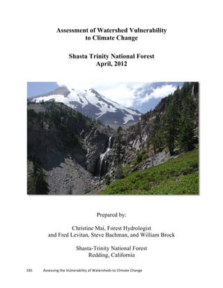 185	
  	
  	
  	
  	
  	
  	
  	
  	
  	
  	
  	
  Assessing	
  the	
  Vulnerability	
  of	
  Watersheds	
  to	
  Climate	
  Change
	
  
Assessment of Watershed Vulnerability
to Climate Change
Shasta Trinity National Forest
April, 2012
Prepared by:
Christine Mai, Forest Hydrologist
and Fred Levitan, Steve Bachman, and William Brock
Shasta-Trinity National Forest
Redding, California
 
