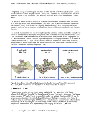Shasta	
  Trinity	
  National	
  Forest	
  Watershed	
  Vulnerability	
  Assessment,	
  Pacific	
  Southwest	
  Region	
  (R5)	
  
	
  
187	
  	
  	
  	
  	
  	
  	
  	
  	
  	
  	
  	
  Assessing	
  the	
  Vulnerability	
  of	
  Watersheds	
  to	
  Climate	
  Change
	
  
Two primary ecological/climatological provinces cover the majority of the Forest; the Southern Cascade
and the Klamath Mountain Range (Miles and Goudey 1997). There are also two river systems that drain
the Forest (Figure 1): the Sacramento River Basin and the Trinity River, which drains into the Klamath
Basin.
The Southern Cascade lies on the east side of the Forest and contains the headwaters of the Sacramento
River Basin. Elevations in the Southern Cascade range from 2,000 to 14,000 feet elevation, the range in
precipitation is from 8 to 80 inches, with a growing season of 25 to 175 days. The Southern Cascade
includes a number of active volcanoes, including Mount Lassen on the southern end and Mount Shasta to
the north.
The Klamath Mountain Province lies on the west side of the Forest and contains most of the Trinity River
portion of the Klamath Basin as well as a the portion of the Sacramento River Basin that surrounds Shasta
Lake. Elevations in the Klamath Province are a little lower than the Southern Cascade, ranging from 200
to 9,000 feet elevation. Climate variability is great with precipitation ranging from 18 to 120 inches and a
growing season of 25 to 225 days. The spectacular Trinity Alps run east-west to east along the northern
edge of the Forest within this province. The southernmost portion of the province is the headwaters of
California’s agricultural heartland, the Central Valley.
Figure 2. Shasta Trinity National Forest Hydrologic units included in Watershed Vulnerability Assessment.
HUC-4 (left), HUC-5 (center) and HUC-6 (right) were the three scales used in the analysis.
SCALES OF ANALYSIS
This assessment included analysis at three scales: sub-basin (HUC-4), watersheds (HUC-5) and
subwatersheds (HUC-6) (Figure 2). The Shasta-Trinity Watershed Vulnerability Assessment (WVA) was
unique among the WVA pilot Forests in that multiple scales were utilized. A subbasin (HUC-4) was the
largest assessment unit and represents the largest tributaries of the large rivers on the forest (Table 1).
Subbasins range in size from roughly 300,000 acres to 1.6 million acres. Each subbasin is subdivided into
watersheds (HUC-5) which range in size from roughly 40,000 acres to 200,000 acres. Watersheds are
comprised of subwatersheds (HUC-6) which range from roughly 7000 acres to 57,000 acres.
 