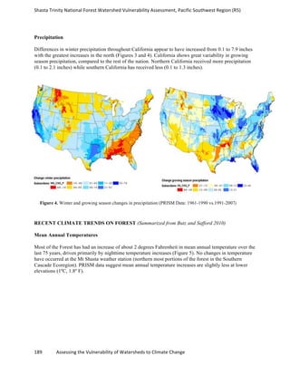 Shasta	
  Trinity	
  National	
  Forest	
  Watershed	
  Vulnerability	
  Assessment,	
  Pacific	
  Southwest	
  Region	
  (R5)	
  
	
  
189	
  	
  	
  	
  	
  	
  	
  	
  	
  	
  	
  	
  Assessing	
  the	
  Vulnerability	
  of	
  Watersheds	
  to	
  Climate	
  Change
	
  
Precipitation
Differences in winter precipitation throughout California appear to have increased from 0.1 to 7.9 inches
with the greatest increases in the north (Figures 3 and 4). California shows great variability in growing
season precipitation, compared to the rest of the nation. Northern California received more precipitation
(0.1 to 2.1 inches) while southern California has received less (0.1 to 1.3 inches).
RECENT CLIMATE TRENDS ON FOREST (Summarized from Butz and Safford 2010)
Mean Annual Temperatures
Most of the Forest has had an increase of about 2 degrees Fahrenheit in mean annual temperature over the
last 75 years, driven primarily by nighttime temperature increases (Figure 5). No changes in temperature
have occurred at the Mt Shasta weather station (northern most portions of the forest in the Southern
Cascade Ecoregion). PRISM data suggest mean annual temperature increases are slightly less at lower
elevations (1ºC, 1.8º F).
Figure 4. Winter and growing season changes in precipitation (PRISM Data: 1961-1990 vs.1991-2007)
 