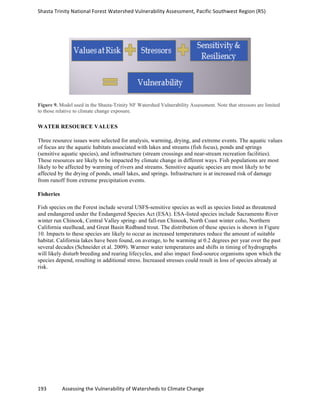 Shasta	
  Trinity	
  National	
  Forest	
  Watershed	
  Vulnerability	
  Assessment,	
  Pacific	
  Southwest	
  Region	
  (R5)	
  
	
  
193	
  	
  	
  	
  	
  	
  	
  	
  	
  	
  	
  	
  Assessing	
  the	
  Vulnerability	
  of	
  Watersheds	
  to	
  Climate	
  Change
	
  
Figure 9. Model used in the Shasta-Trinity NF Watershed Vulnerability Assessment. Note that stressors are limited
to those relative to climate change exposure.
WATER RESOURCE VALUES
Three resource issues were selected for analysis, warming, drying, and extreme events. The aquatic values
of focus are the aquatic habitats associated with lakes and streams (fish focus), ponds and springs
(sensitive aquatic species), and infrastructure (stream crossings and near-stream recreation facilities).
These resources are likely to be impacted by climate change in different ways. Fish populations are most
likely to be affected by warming of rivers and streams. Sensitive aquatic species are most likely to be
affected by the drying of ponds, small lakes, and springs. Infrastructure is at increased risk of damage
from runoff from extreme precipitation events.
Fisheries
Fish species on the Forest include several USFS-sensitive species as well as species listed as threatened
and endangered under the Endangered Species Act (ESA). ESA-listed species include Sacramento River
winter run Chinook, Central Valley spring- and fall-run Chinook, North Coast winter coho, Northern
California steelhead, and Great Basin Redband trout. The distribution of these species is shown in Figure
10. Impacts to these species are likely to occur as increased temperatures reduce the amount of suitable
habitat. California lakes have been found, on average, to be warming at 0.2 degrees per year over the past
several decades (Schneider et al. 2009). Warmer water temperatures and shifts in timing of hydrographs
will likely disturb breeding and rearing lifecycles, and also impact food-source organisms upon which the
species depend, resulting in additional stress. Increased stresses could result in loss of species already at
risk.
 